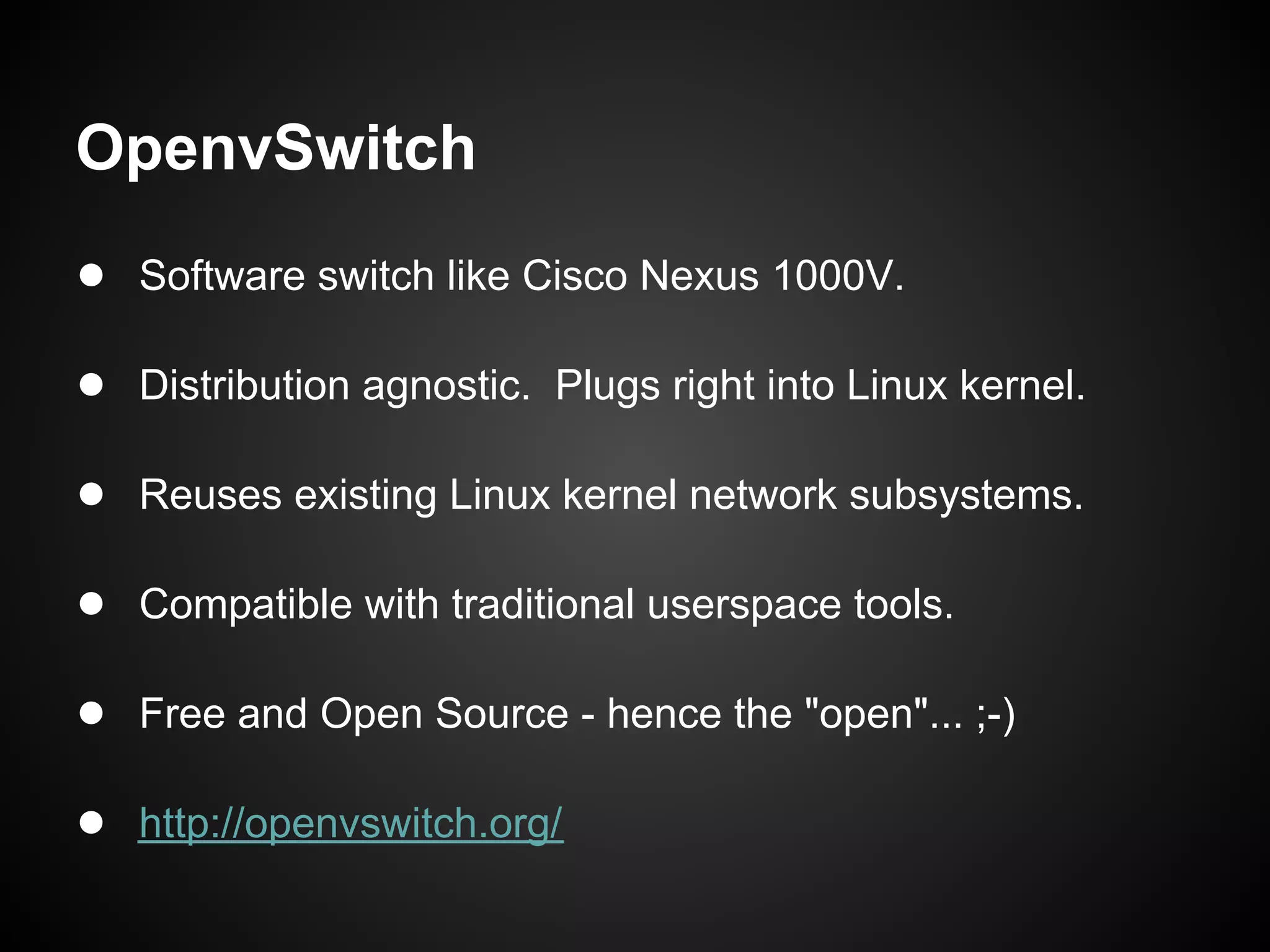 OpenvSwitch
● Software switch like Cisco Nexus 1000V.

● Distribution agnostic. Plugs right into Linux kernel.

● Reuses existing Linux kernel network subsystems.

● Compatible with traditional userspace tools.

● Free and Open Source - hence the "open"... ;-)

● http://openvswitch.org/
 