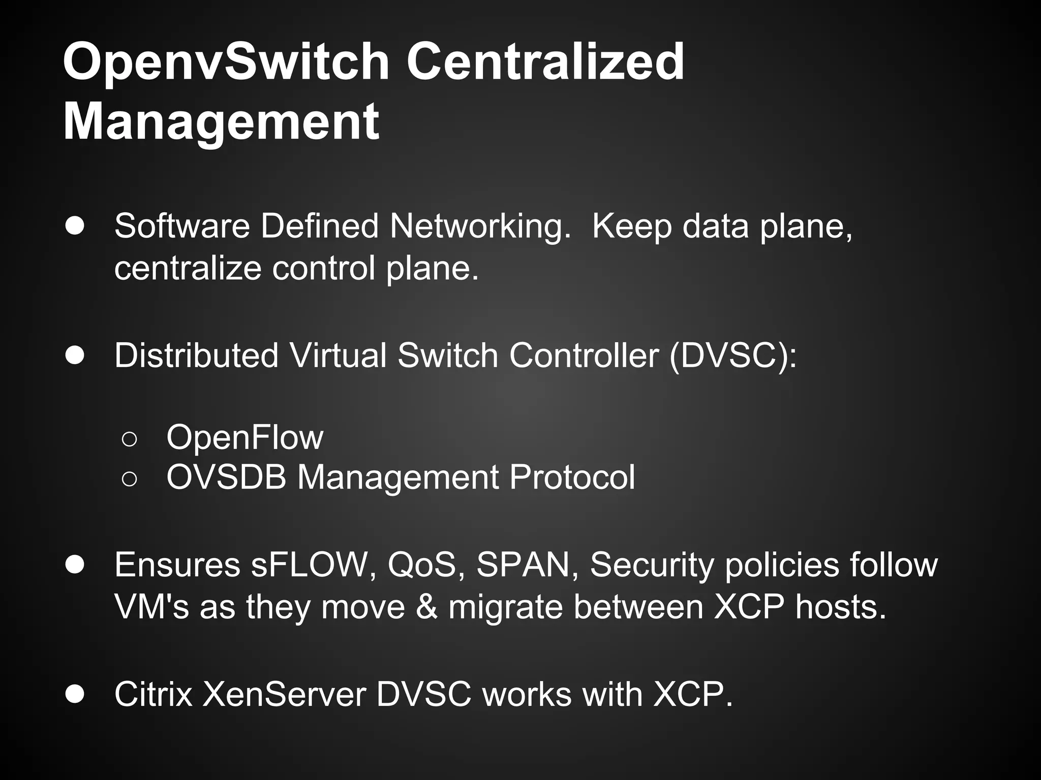 OpenvSwitch Centralized
Management
● Software Defined Networking. Keep data plane,
   centralize control plane.

● Distributed Virtual Switch Controller (DVSC):
   ○ OpenFlow
   ○ OVSDB Management Protocol

● Ensures sFLOW, QoS, SPAN, Security policies follow
   VM's as they move & migrate between XCP hosts.

● Citrix XenServer DVSC works with XCP.
 