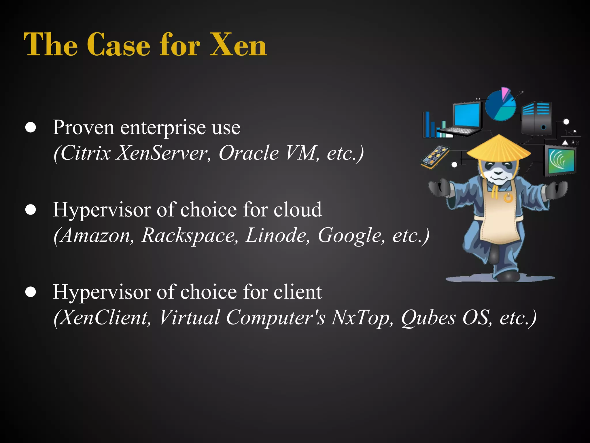 The Case for Xen

● Proven enterprise use
   (Citrix XenServer, Oracle VM, etc.)

● Hypervisor of choice for cloud
   (Amazon, Rackspace, Linode, Google, etc.)

● Hypervisor of choice for client
   (XenClient, Virtual Computer's NxTop, Qubes OS, etc.)
 