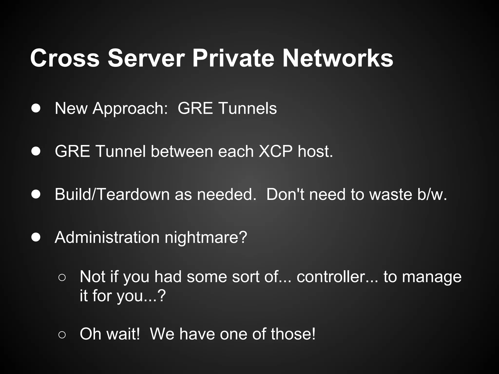 Cross Server Private Networks
● New Approach: GRE Tunnels

● GRE Tunnel between each XCP host.

● Build/Teardown as needed. Don't need to waste b/w.

● Administration nightmare?
   ○ Not if you had some sort of... controller... to manage
     it for you...?

   ○ Oh wait! We have one of those!
 