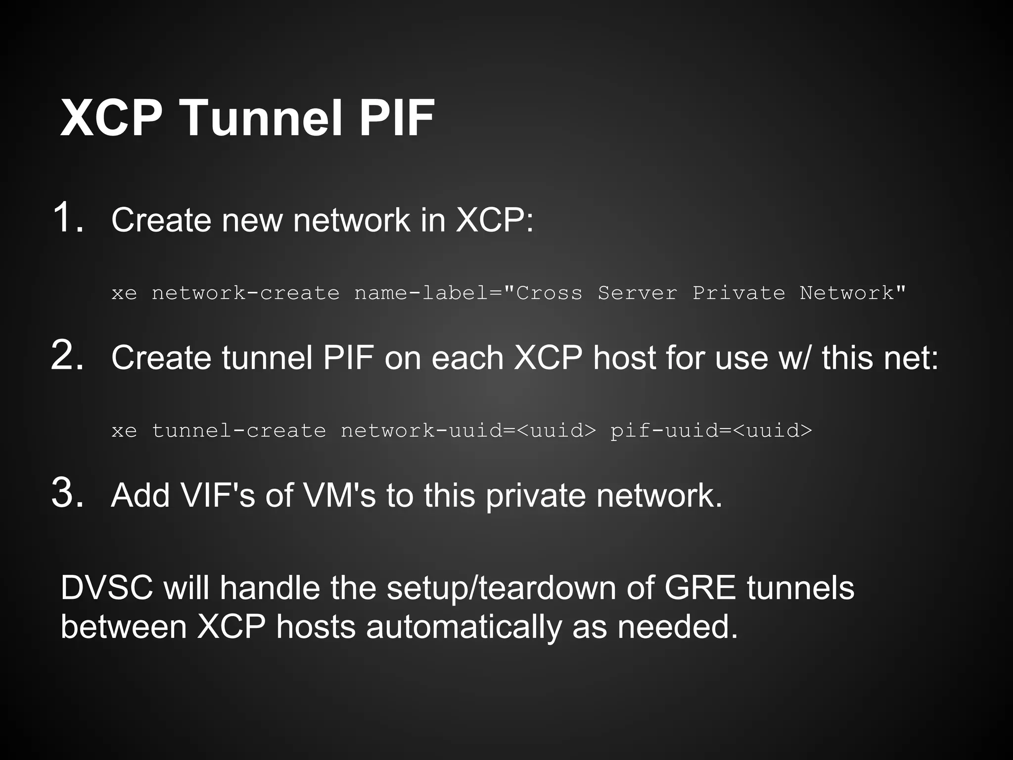 XCP Tunnel PIF
1. Create new network in XCP:
    xe network-create name-label="Cross Server Private Network"


2. Create tunnel PIF on each XCP host for use w/ this net:
    xe tunnel-create network-uuid=<uuid> pif-uuid=<uuid>


3. Add VIF's of VM's to this private network.

DVSC will handle the setup/teardown of GRE tunnels
between XCP hosts automatically as needed.
 