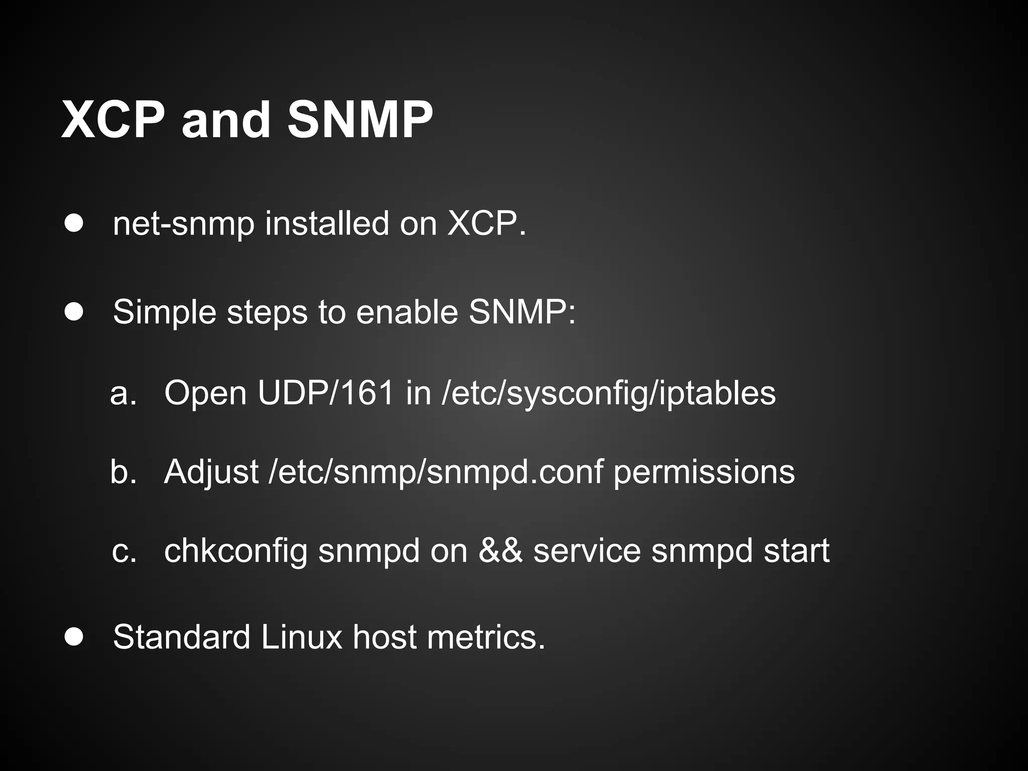 XCP and SNMP
● net-snmp installed on XCP.

● Simple steps to enable SNMP:
   a. Open UDP/161 in /etc/sysconfig/iptables

   b. Adjust /etc/snmp/snmpd.conf permissions

   c. chkconfig snmpd on && service snmpd start

● Standard Linux host metrics.
 