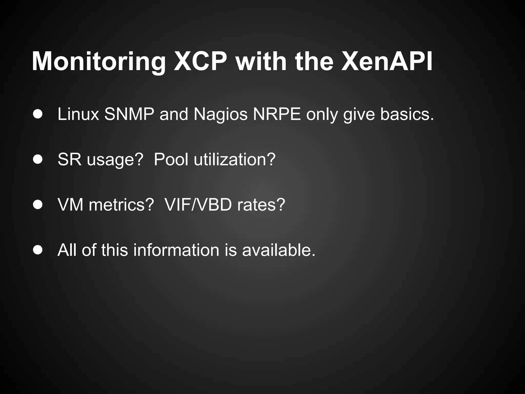 Monitoring XCP with the XenAPI
● Linux SNMP and Nagios NRPE only give basics.

● SR usage? Pool utilization?

● VM metrics? VIF/VBD rates?

● All of this information is available.
 