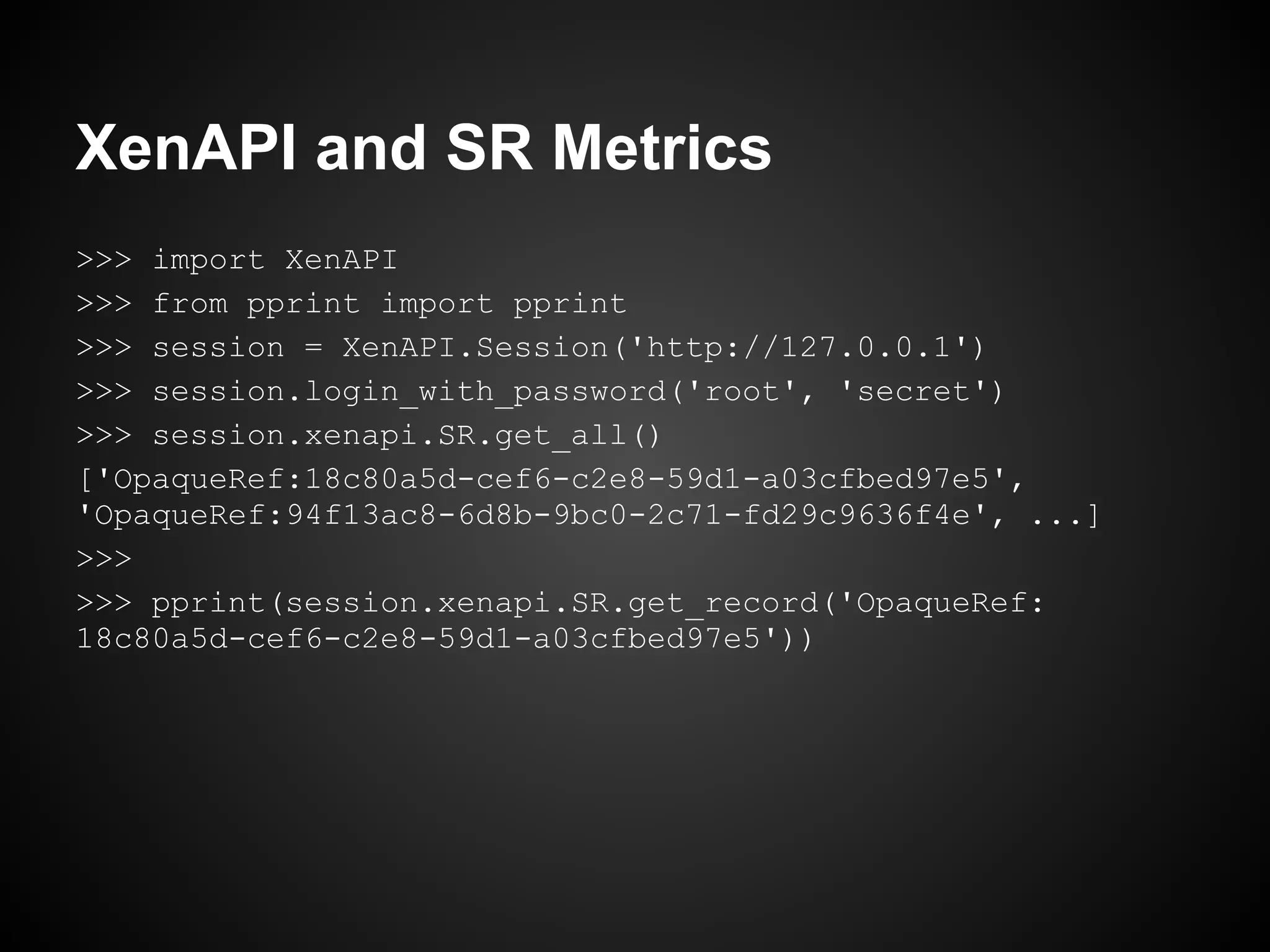 XenAPI and SR Metrics
>>> import XenAPI
>>> from pprint import pprint
>>> session = XenAPI.Session('http://127.0.0.1')
>>> session.login_with_password('root', 'secret')
>>> session.xenapi.SR.get_all()
['OpaqueRef:18c80a5d-cef6-c2e8-59d1-a03cfbed97e5',
'OpaqueRef:94f13ac8-6d8b-9bc0-2c71-fd29c9636f4e', ...]
>>>
>>> pprint(session.xenapi.SR.get_record('OpaqueRef:
18c80a5d-cef6-c2e8-59d1-a03cfbed97e5'))
 