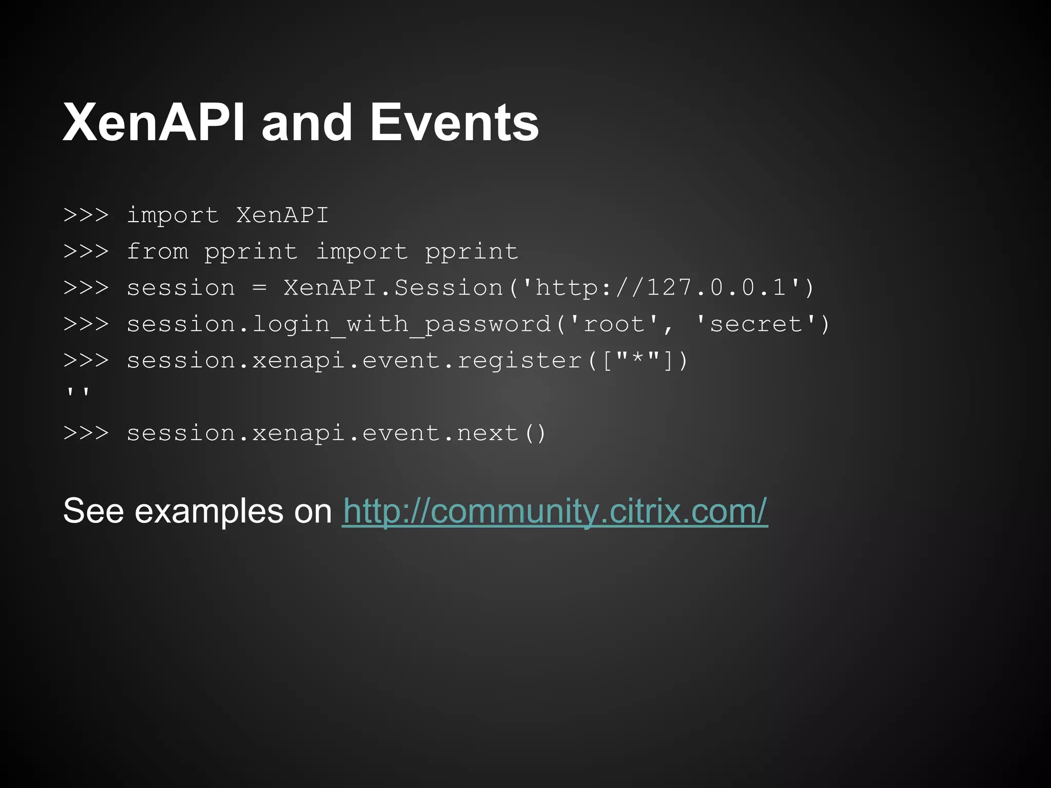 XenAPI and Events
>>>   import XenAPI
>>>   from pprint import pprint
>>>   session = XenAPI.Session('http://127.0.0.1')
>>>   session.login_with_password('root', 'secret')
>>>   session.xenapi.event.register(["*"])
''
>>>   session.xenapi.event.next()


See examples on http://community.citrix.com/
 