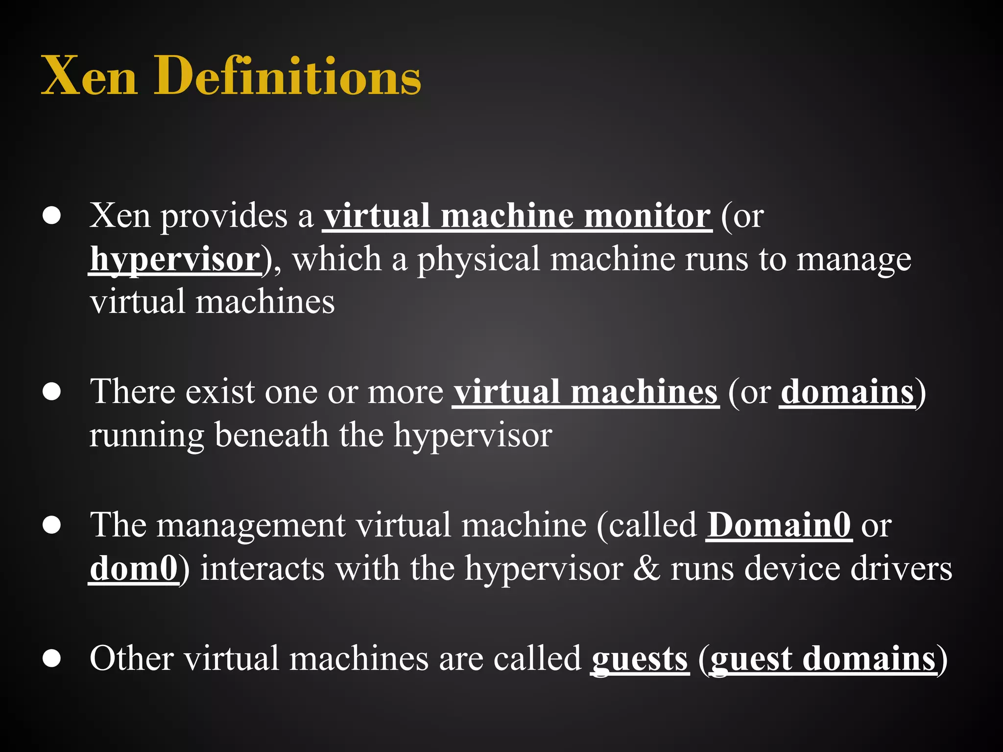 Xen Definitions

● Xen provides a virtual machine monitor (or
   hypervisor), which a physical machine runs to manage
   virtual machines

● There exist one or more virtual machines (or domains)
   running beneath the hypervisor

● The management virtual machine (called Domain0 or
   dom0) interacts with the hypervisor & runs device drivers

● Other virtual machines are called guests (guest domains)
 