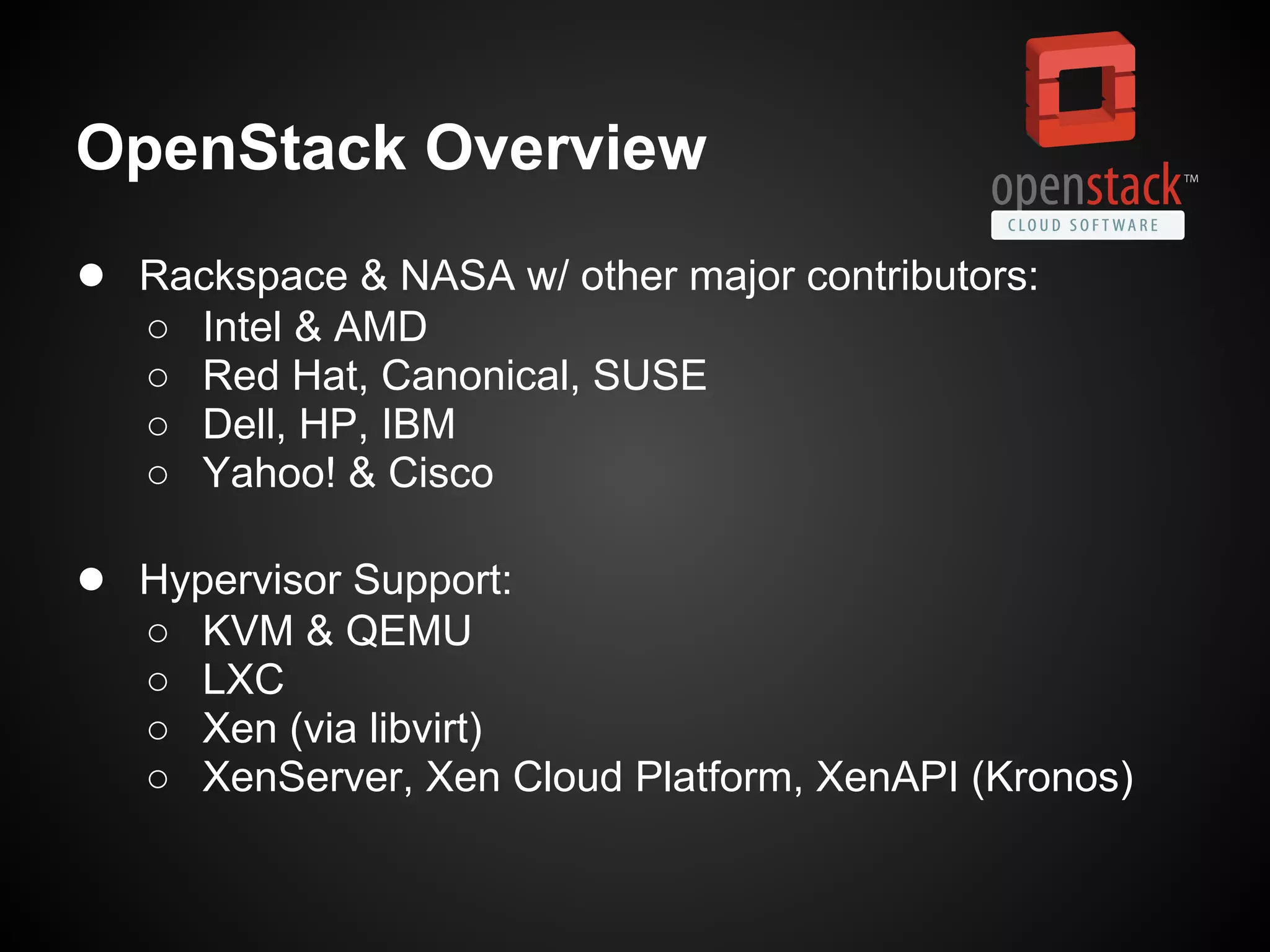 OpenStack Overview
● Rackspace & NASA w/ other major contributors:
   ○   Intel & AMD
   ○   Red Hat, Canonical, SUSE
   ○   Dell, HP, IBM
   ○   Yahoo! & Cisco

● Hypervisor Support:
   ○   KVM & QEMU
   ○   LXC
   ○   Xen (via libvirt)
   ○   XenServer, Xen Cloud Platform, XenAPI (Kronos)
 