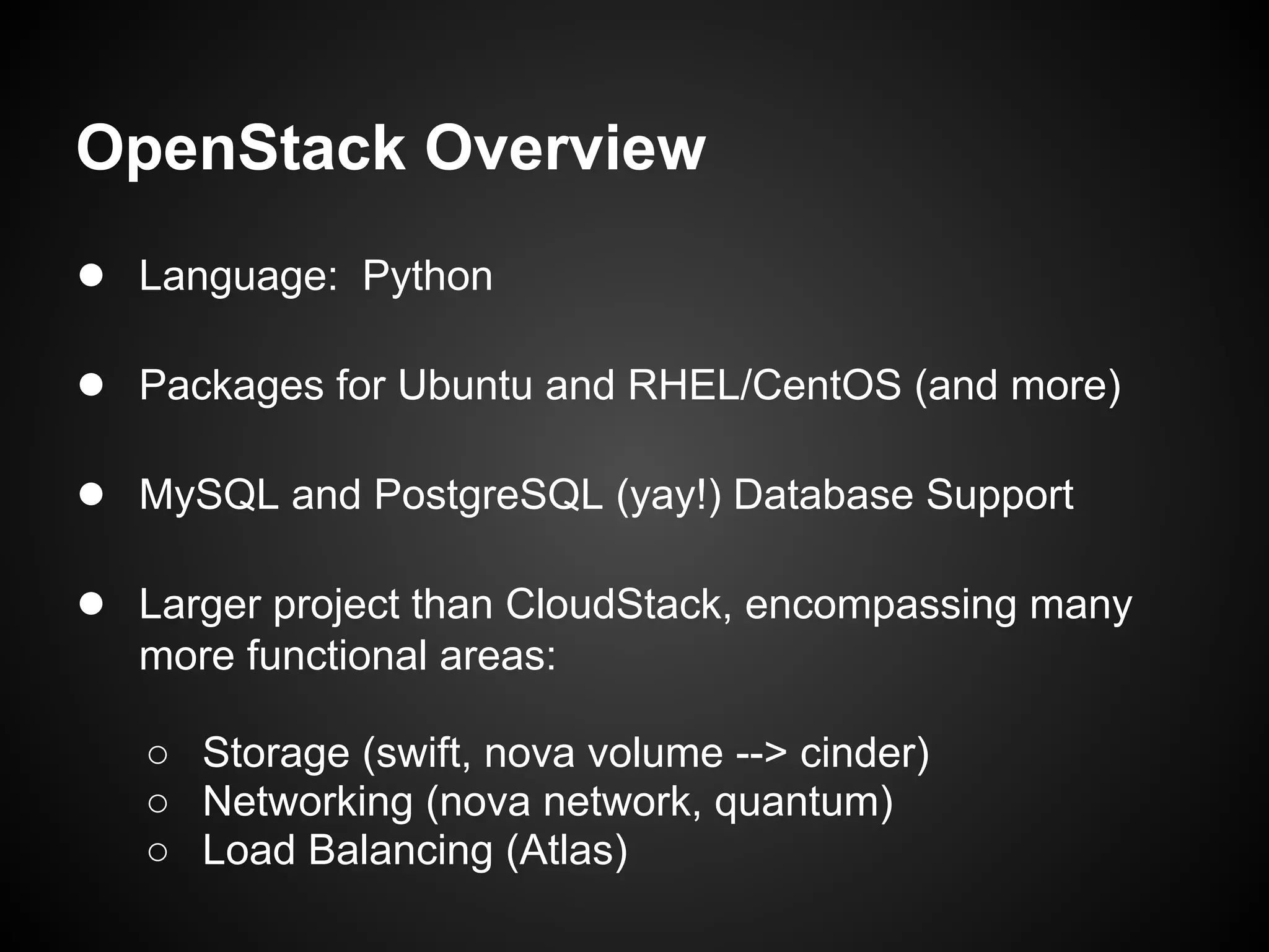 OpenStack Overview
● Language: Python

● Packages for Ubuntu and RHEL/CentOS (and more)

● MySQL and PostgreSQL (yay!) Database Support

● Larger project than CloudStack, encompassing many
   more functional areas:

   ○ Storage (swift, nova volume --> cinder)
   ○ Networking (nova network, quantum)
   ○ Load Balancing (Atlas)
 