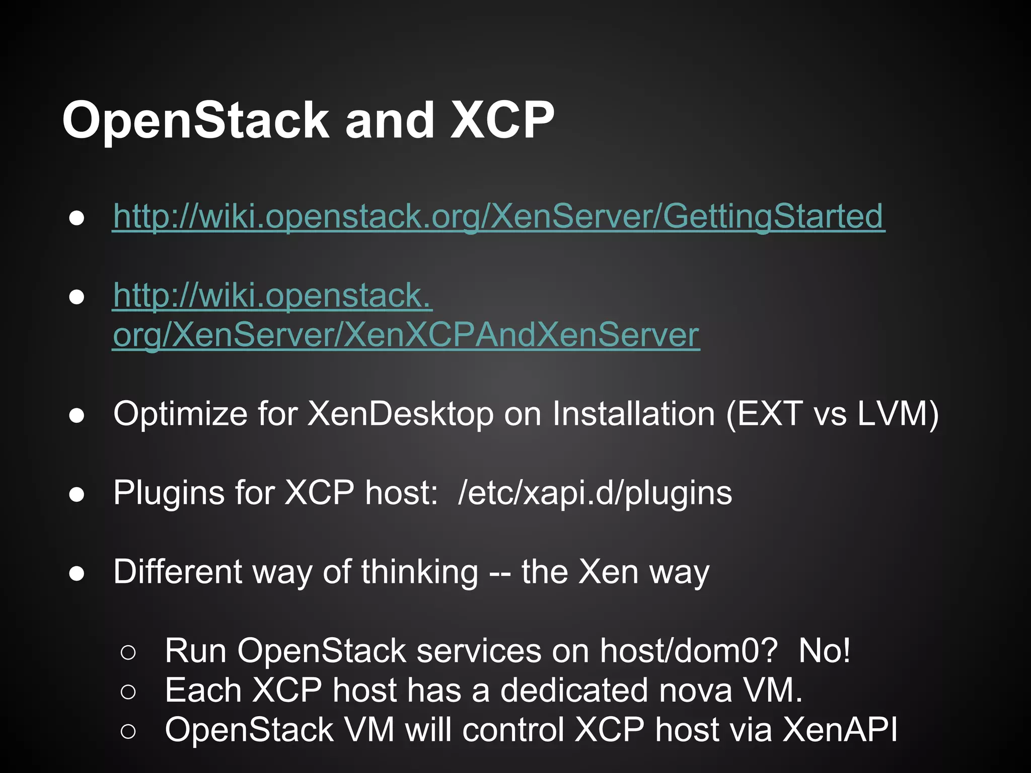 OpenStack and XCP
● http://wiki.openstack.org/XenServer/GettingStarted

● http://wiki.openstack.
  org/XenServer/XenXCPAndXenServer

● Optimize for XenDesktop on Installation (EXT vs LVM)

● Plugins for XCP host: /etc/xapi.d/plugins

● Different way of thinking -- the Xen way

   ○ Run OpenStack services on host/dom0? No!
   ○ Each XCP host has a dedicated nova VM.
   ○ OpenStack VM will control XCP host via XenAPI
 