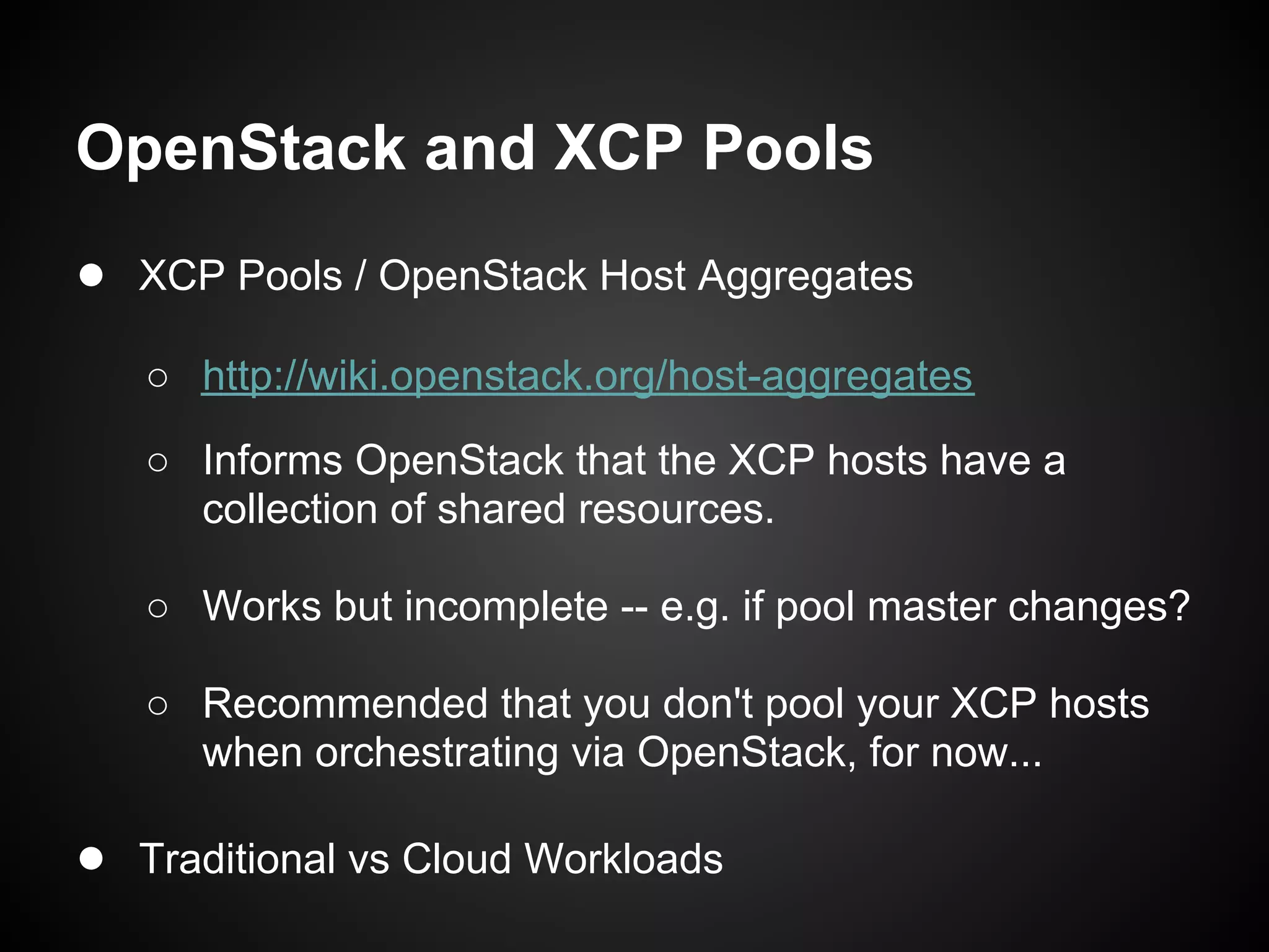 OpenStack and XCP Pools
● XCP Pools / OpenStack Host Aggregates
   ○ http://wiki.openstack.org/host-aggregates
   ○ Informs OpenStack that the XCP hosts have a
     collection of shared resources.

   ○ Works but incomplete -- e.g. if pool master changes?

   ○ Recommended that you don't pool your XCP hosts
     when orchestrating via OpenStack, for now...

● Traditional vs Cloud Workloads
 