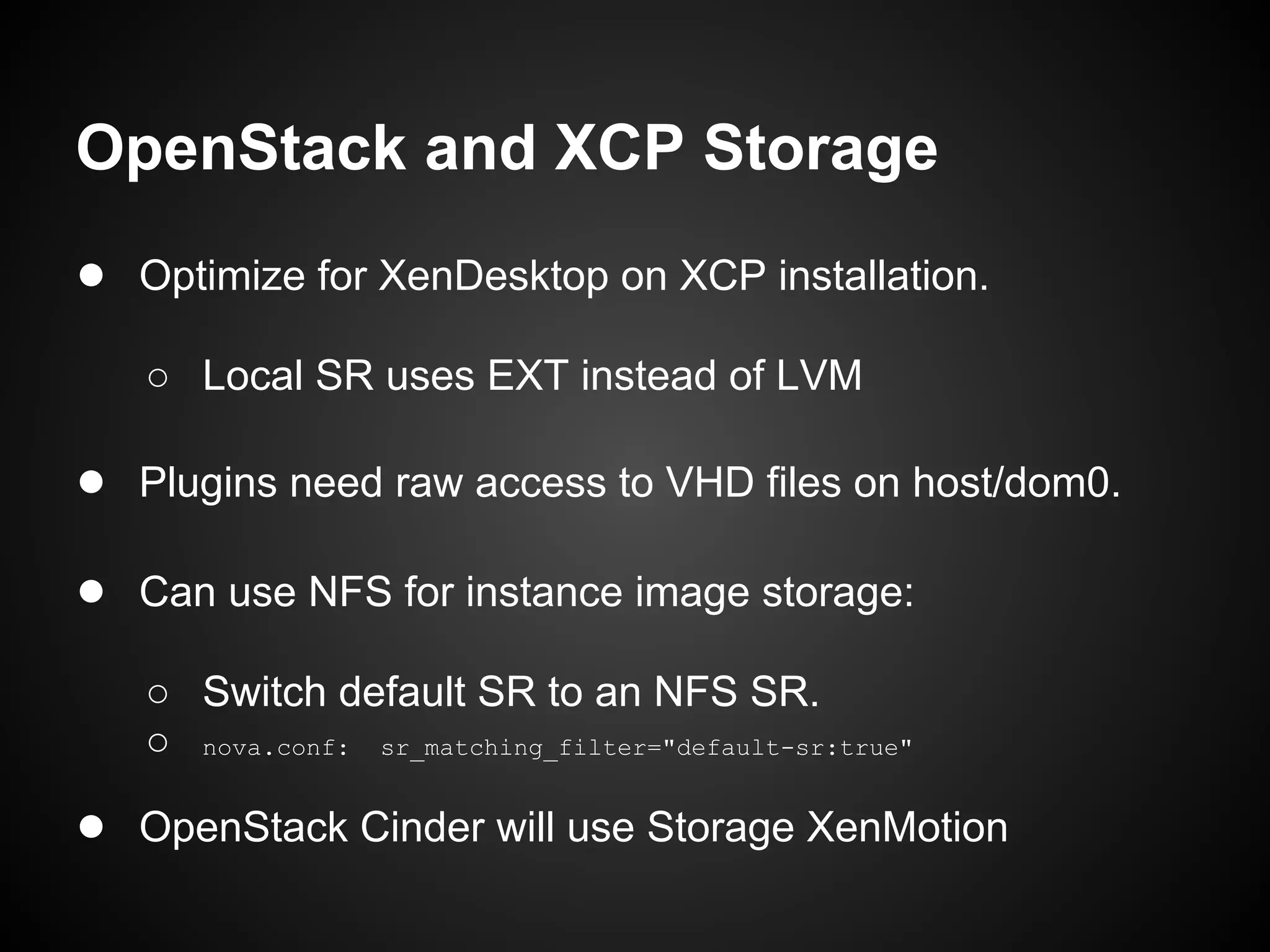 OpenStack and XCP Storage
● Optimize for XenDesktop on XCP installation.
   ○ Local SR uses EXT instead of LVM

● Plugins need raw access to VHD files on host/dom0.

● Can use NFS for instance image storage:
   ○ Switch default SR to an NFS SR.
   ○ nova.conf: sr_matching_filter="default-sr:true"

● OpenStack Cinder will use Storage XenMotion
 