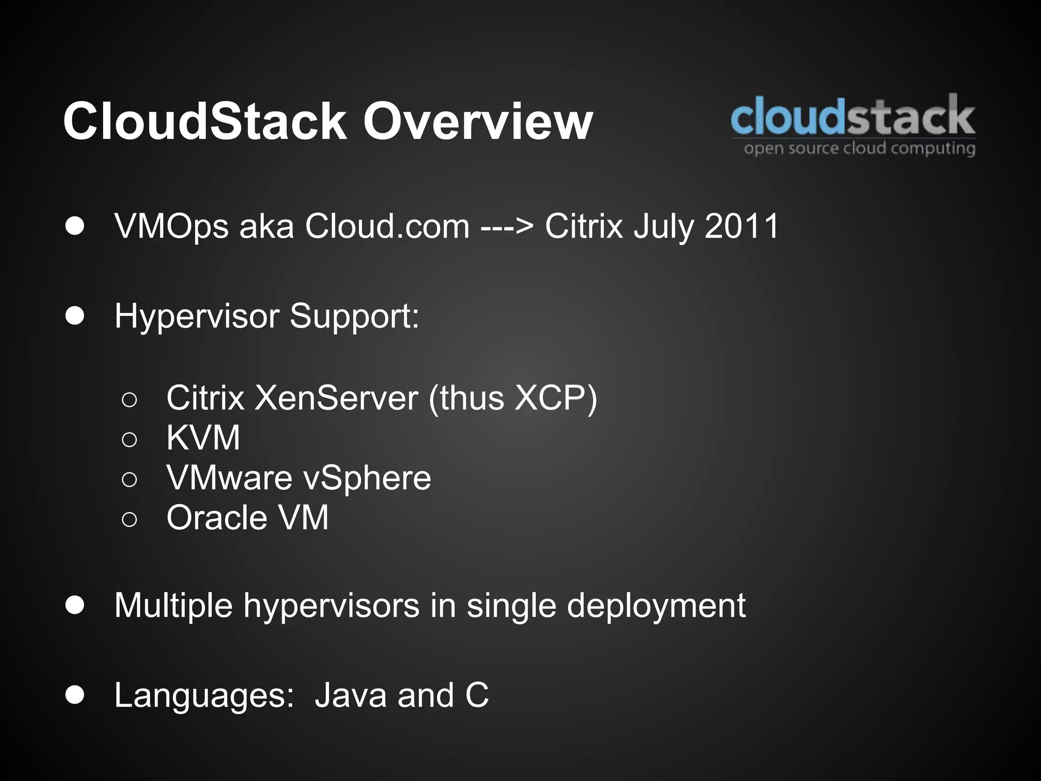 CloudStack Overview
● VMOps aka Cloud.com ---> Citrix July 2011

● Hypervisor Support:
   ○   Citrix XenServer (thus XCP)
   ○   KVM
   ○   VMware vSphere
   ○   Oracle VM

● Multiple hypervisors in single deployment

● Languages: Java and C
 