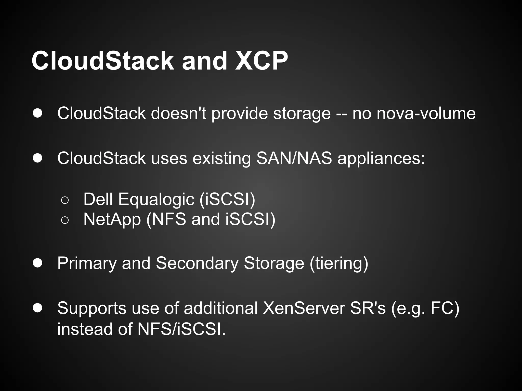CloudStack and XCP
● CloudStack doesn't provide storage -- no nova-volume

● CloudStack uses existing SAN/NAS appliances:
   ○ Dell Equalogic (iSCSI)
   ○ NetApp (NFS and iSCSI)

● Primary and Secondary Storage (tiering)

● Supports use of additional XenServer SR's (e.g. FC)
   instead of NFS/iSCSI.
 