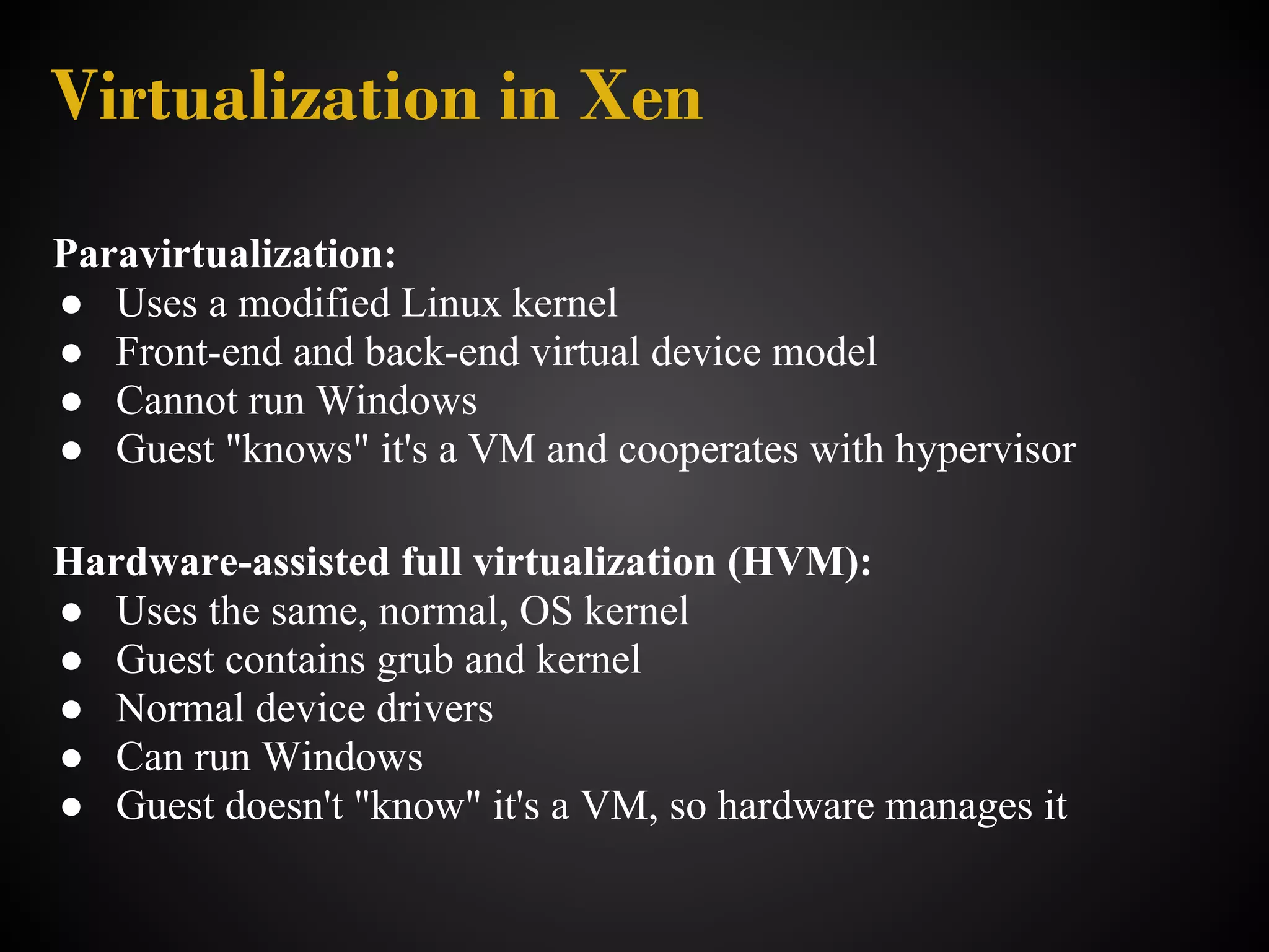 Virtualization in Xen
Paravirtualization:
● Uses a modified Linux kernel
● Front-end and back-end virtual device model
● Cannot run Windows
● Guest "knows" it's a VM and cooperates with hypervisor

Hardware-assisted full virtualization (HVM):
● Uses the same, normal, OS kernel
● Guest contains grub and kernel
● Normal device drivers
● Can run Windows
● Guest doesn't "know" it's a VM, so hardware manages it
 