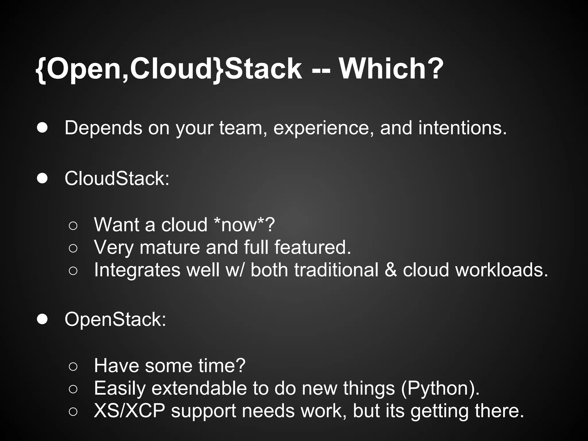 {Open,Cloud}Stack -- Which?
● Depends on your team, experience, and intentions.

● CloudStack:
   ○ Want a cloud *now*?
   ○ Very mature and full featured.
   ○ Integrates well w/ both traditional & cloud workloads.

● OpenStack:
   ○ Have some time?
   ○ Easily extendable to do new things (Python).
   ○ XS/XCP support needs work, but its getting there.
 