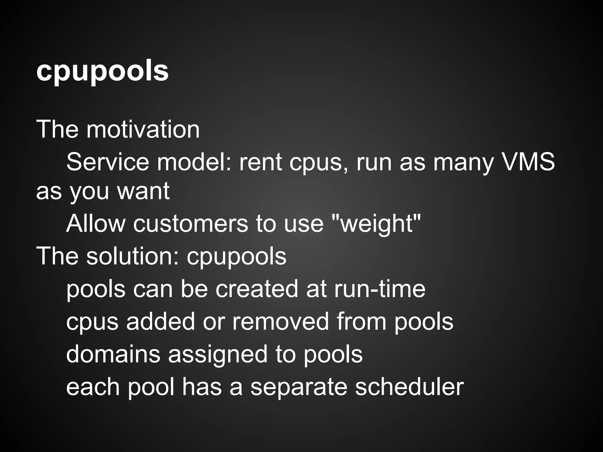 cpupools
The motivation
   Service model: rent cpus, run as many VMS
as you want
   Allow customers to use "weight"
The solution: cpupools
   pools can be created at run-time
   cpus added or removed from pools
   domains assigned to pools
   each pool has a separate scheduler
 