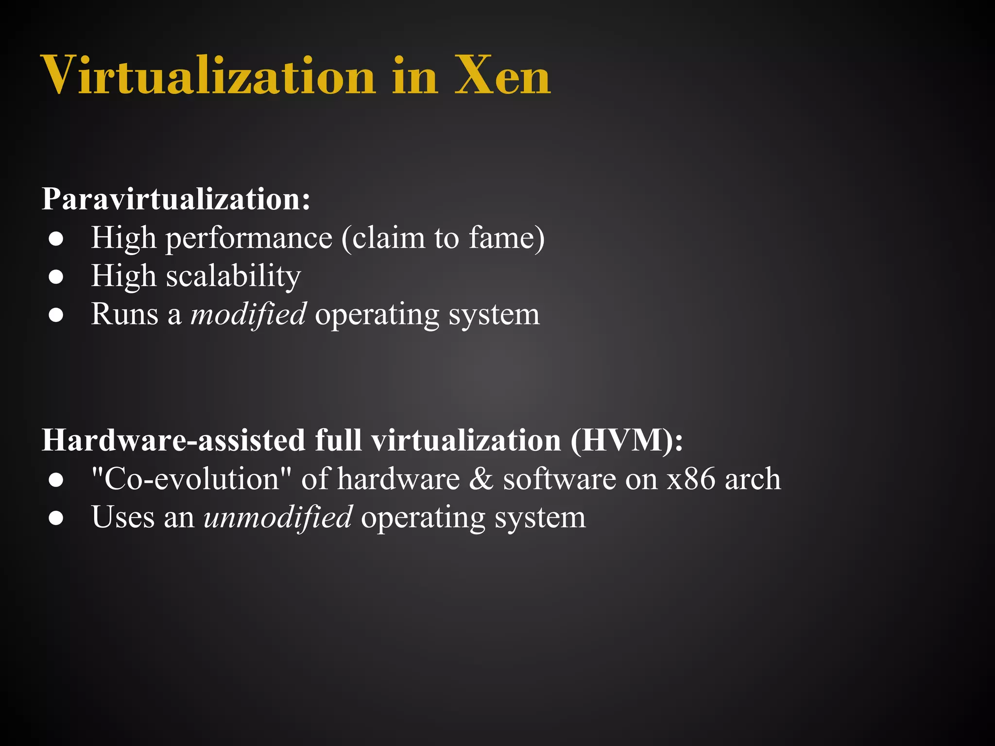 Virtualization in Xen
Paravirtualization:
● High performance (claim to fame)
● High scalability
● Runs a modified operating system


Hardware-assisted full virtualization (HVM):
● "Co-evolution" of hardware & software on x86 arch
● Uses an unmodified operating system
 