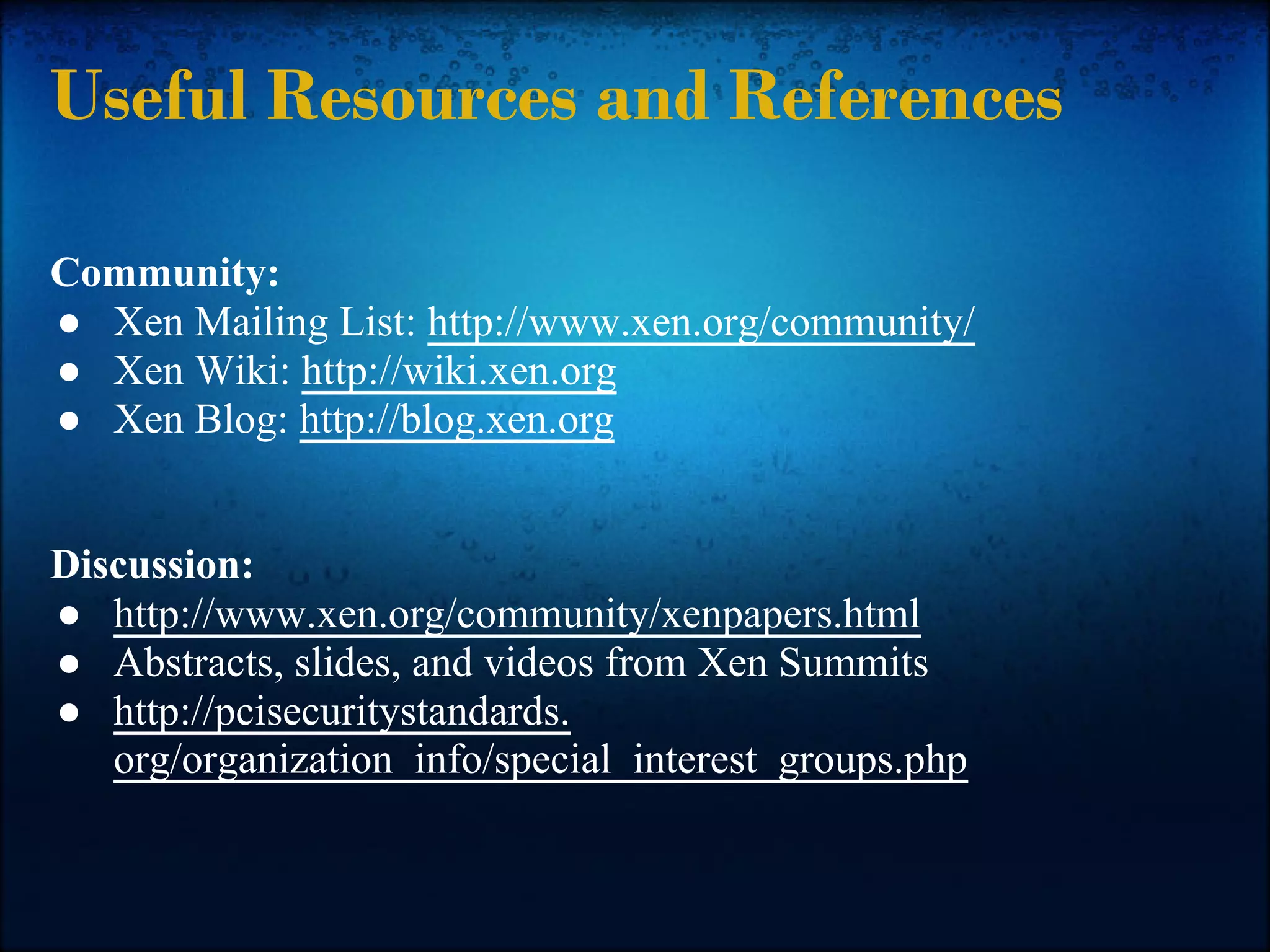 Useful Resources and References

Community:
● Xen Mailing List: http://www.xen.org/community/
● Xen Wiki: http://wiki.xen.org
● Xen Blog: http://blog.xen.org


Discussion:
● http://www.xen.org/community/xenpapers.html
● Abstracts, slides, and videos from Xen Summits
● http://pcisecuritystandards.
   org/organization_info/special_interest_groups.php
 