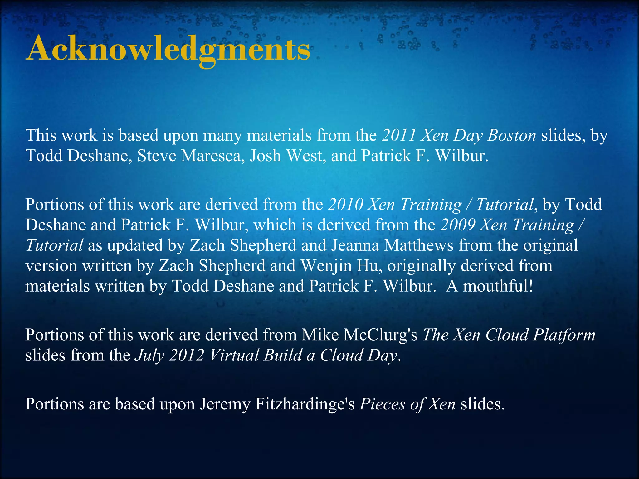 Acknowledgments

This work is based upon many materials from the 2011 Xen Day Boston slides, by
Todd Deshane, Steve Maresca, Josh West, and Patrick F. Wilbur.

Portions of this work are derived from the 2010 Xen Training / Tutorial, by Todd
Deshane and Patrick F. Wilbur, which is derived from the 2009 Xen Training /
Tutorial as updated by Zach Shepherd and Jeanna Matthews from the original
version written by Zach Shepherd and Wenjin Hu, originally derived from
materials written by Todd Deshane and Patrick F. Wilbur. A mouthful!

Portions of this work are derived from Mike McClurg's The Xen Cloud Platform
slides from the July 2012 Virtual Build a Cloud Day.

Portions are based upon Jeremy Fitzhardinge's Pieces of Xen slides.
 