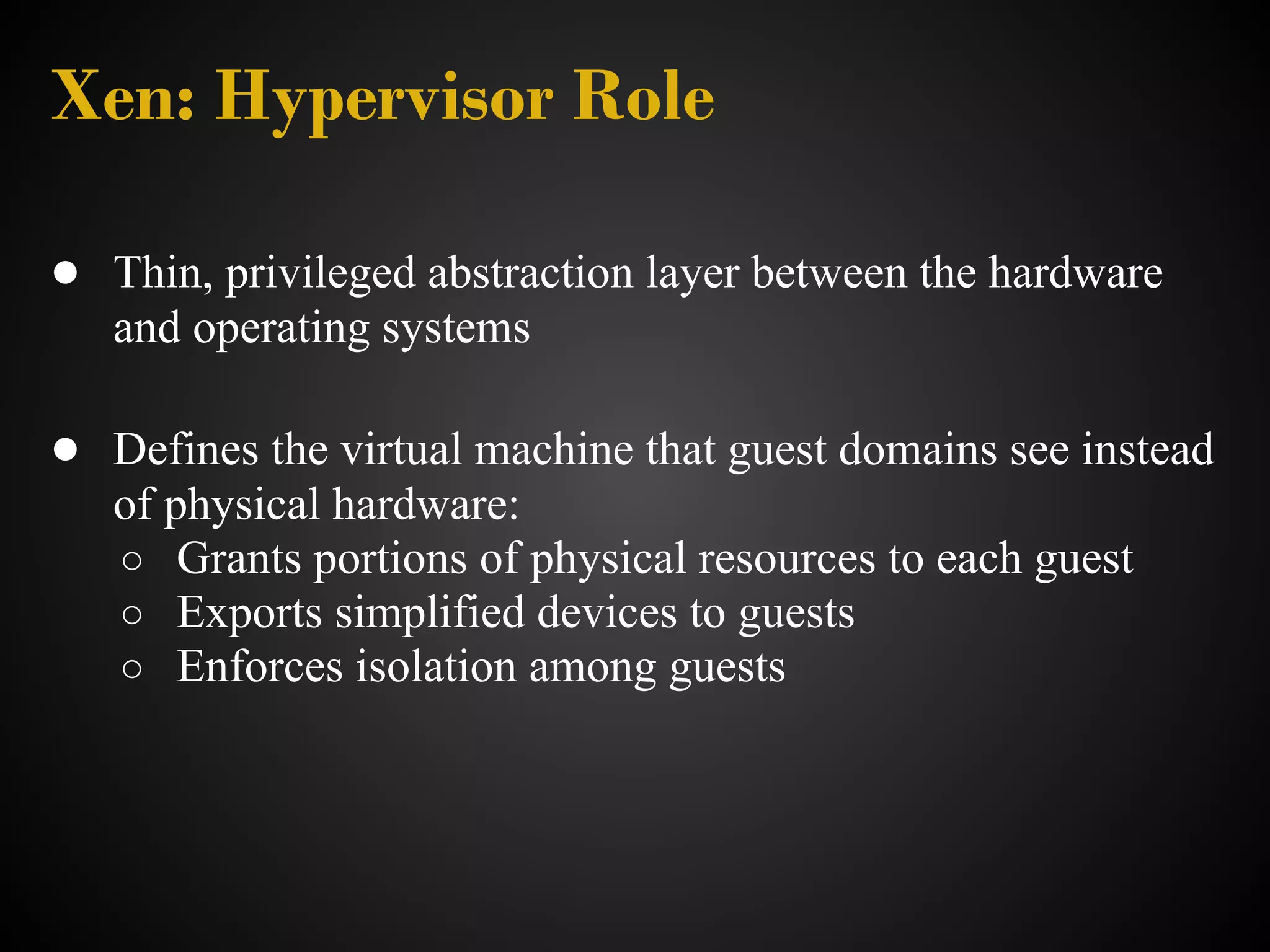 Xen: Hypervisor Role

● Thin, privileged abstraction layer between the hardware
   and operating systems

● Defines the virtual machine that guest domains see instead
   of physical hardware:
   ○ Grants portions of physical resources to each guest
   ○ Exports simplified devices to guests
   ○ Enforces isolation among guests
 