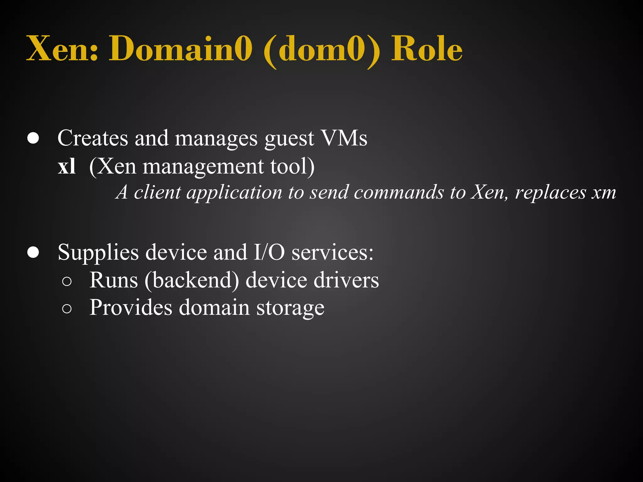 Xen: Domain0 (dom0) Role

● Creates and manages guest VMs
   xl (Xen management tool)
         A client application to send commands to Xen, replaces xm

● Supplies device and I/O services:
   ○ Runs (backend) device drivers
   ○ Provides domain storage
 