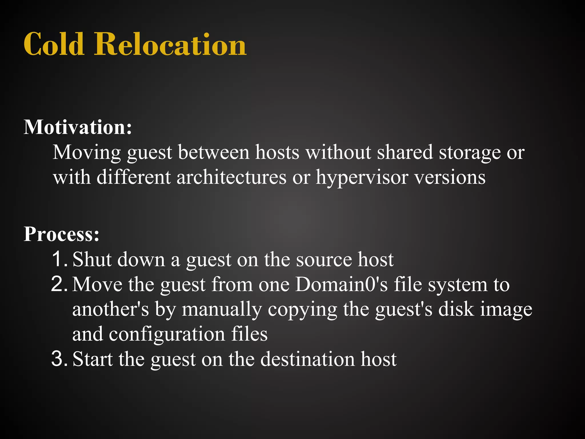 Cold Relocation

Motivation:
  Moving guest between hosts without shared storage or
  with different architectures or hypervisor versions

Process:
  1. Shut down a guest on the source host
  2. Move the guest from one Domain0's file system to
     another's by manually copying the guest's disk image
     and configuration files
  3. Start the guest on the destination host
 
