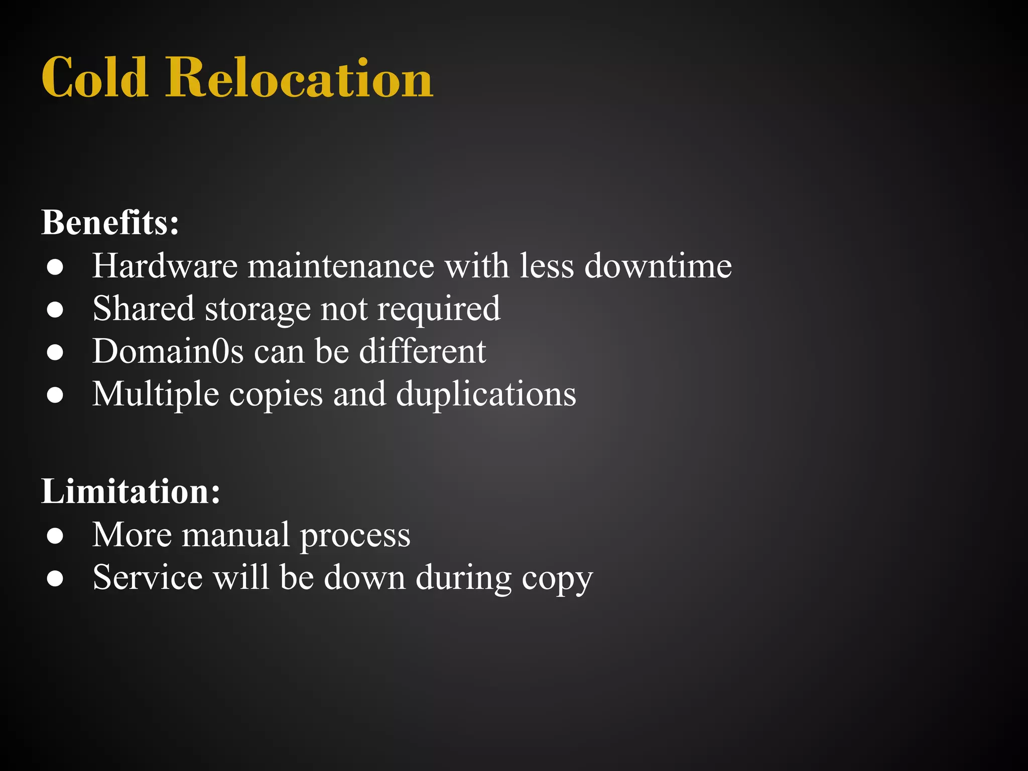 Cold Relocation

Benefits:
● Hardware maintenance with less downtime
● Shared storage not required
● Domain0s can be different
● Multiple copies and duplications

Limitation:
● More manual process
● Service will be down during copy
 
