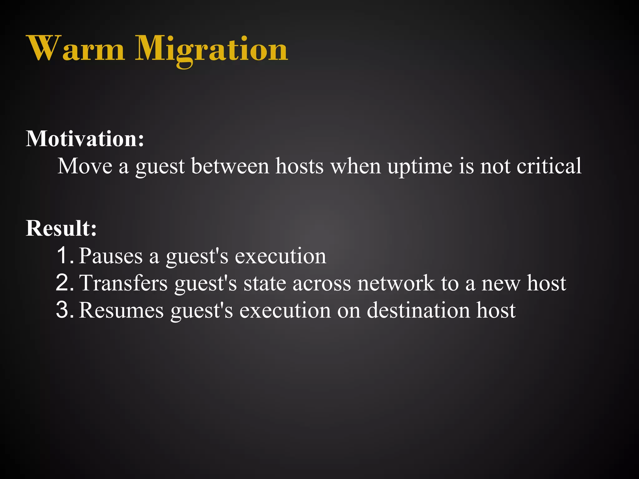 Warm Migration

Motivation:
  Move a guest between hosts when uptime is not critical

Result:
  1. Pauses a guest's execution
  2. Transfers guest's state across network to a new host
  3. Resumes guest's execution on destination host
 