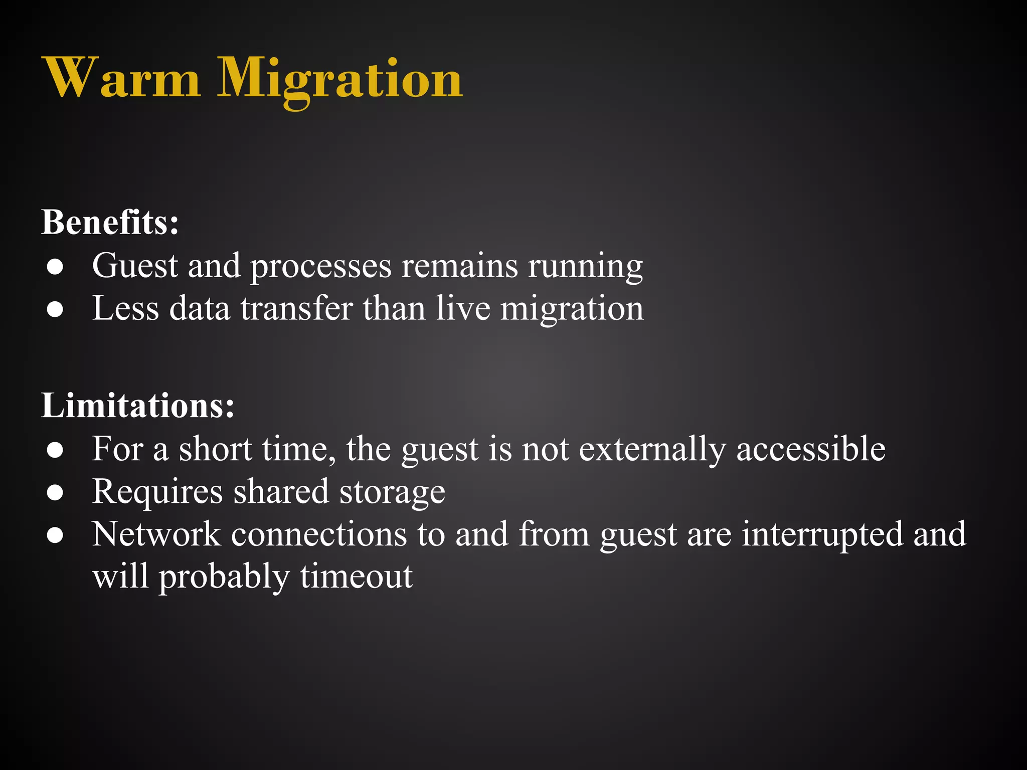 Warm Migration

Benefits:
● Guest and processes remains running
● Less data transfer than live migration

Limitations:
● For a short time, the guest is not externally accessible
● Requires shared storage
● Network connections to and from guest are interrupted and
   will probably timeout
 