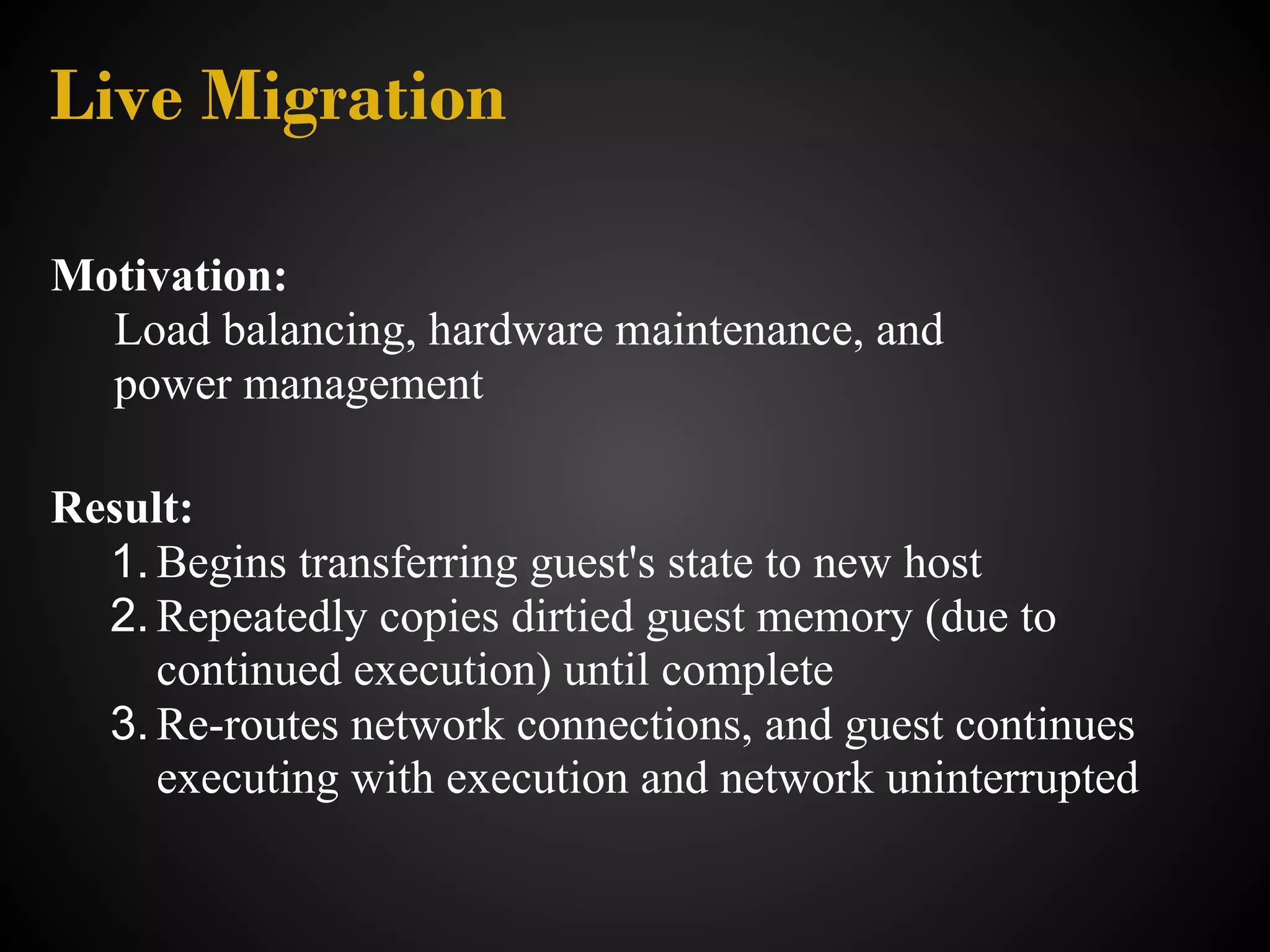 Live Migration

Motivation:
  Load balancing, hardware maintenance, and
  power management

Result:
  1. Begins transferring guest's state to new host
  2. Repeatedly copies dirtied guest memory (due to
     continued execution) until complete
  3. Re-routes network connections, and guest continues
     executing with execution and network uninterrupted
 