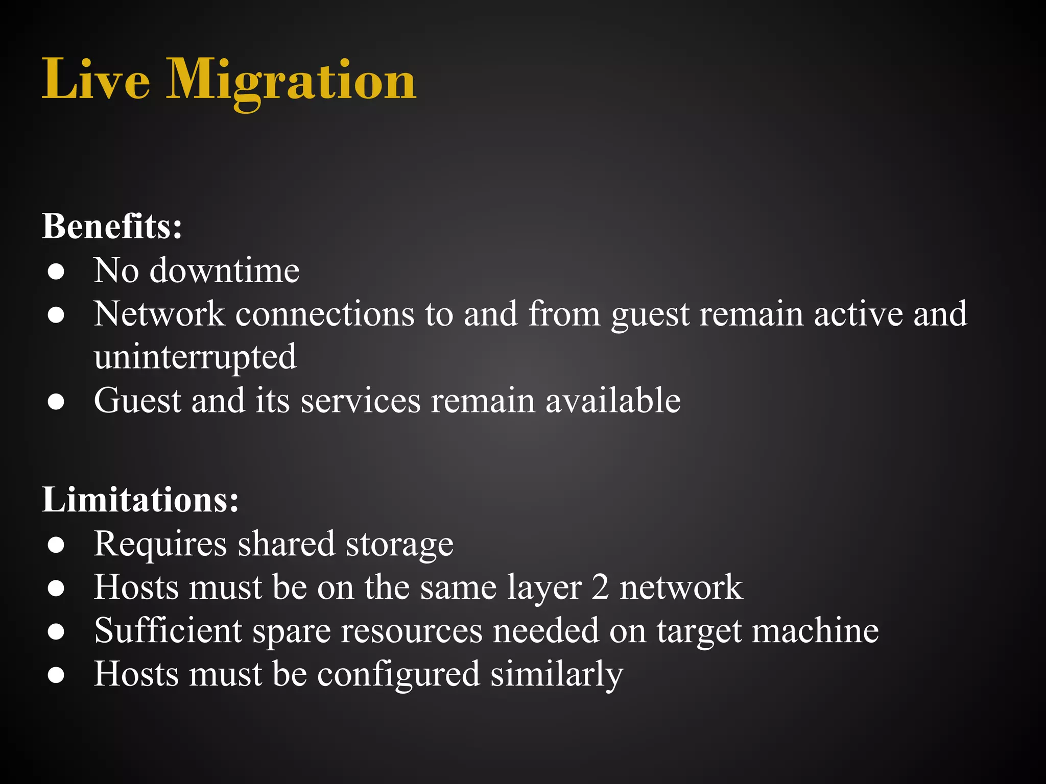 Live Migration

Benefits:
● No downtime
● Network connections to and from guest remain active and
  uninterrupted
● Guest and its services remain available

Limitations:
● Requires shared storage
● Hosts must be on the same layer 2 network
● Sufficient spare resources needed on target machine
● Hosts must be configured similarly
 