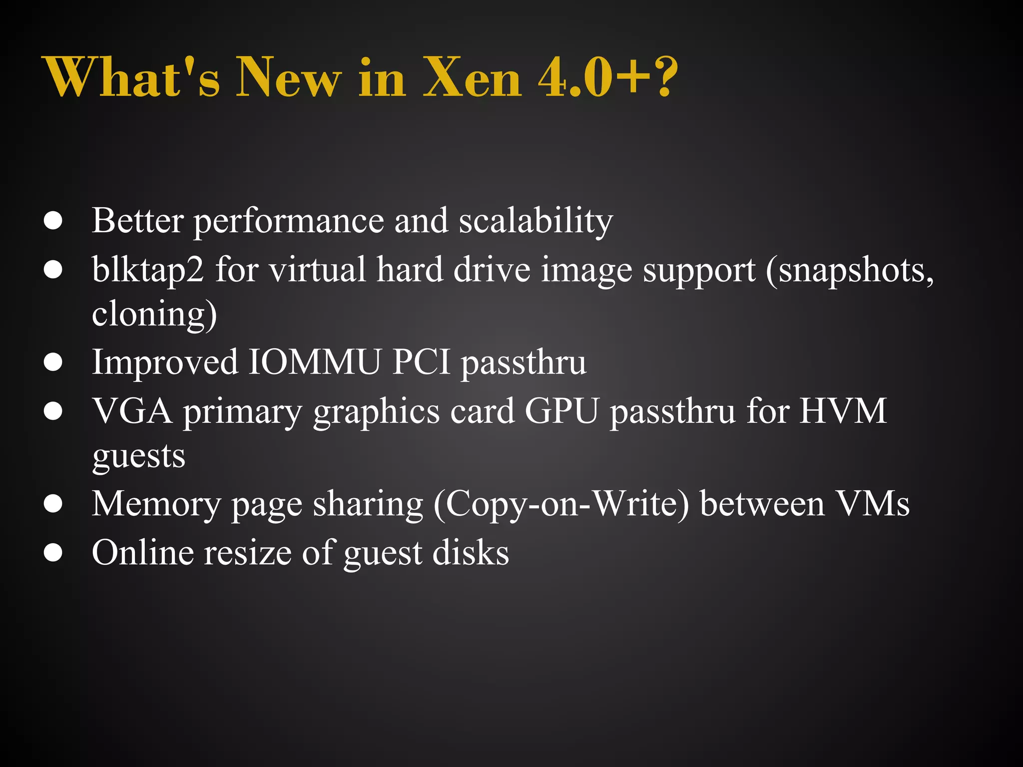 What's New in Xen 4.0+?

● Better performance and scalability
● blktap2 for virtual hard drive image support (snapshots,
    cloning)
●   Improved IOMMU PCI passthru
●   VGA primary graphics card GPU passthru for HVM
    guests
●   Memory page sharing (Copy-on-Write) between VMs
●   Online resize of guest disks
 