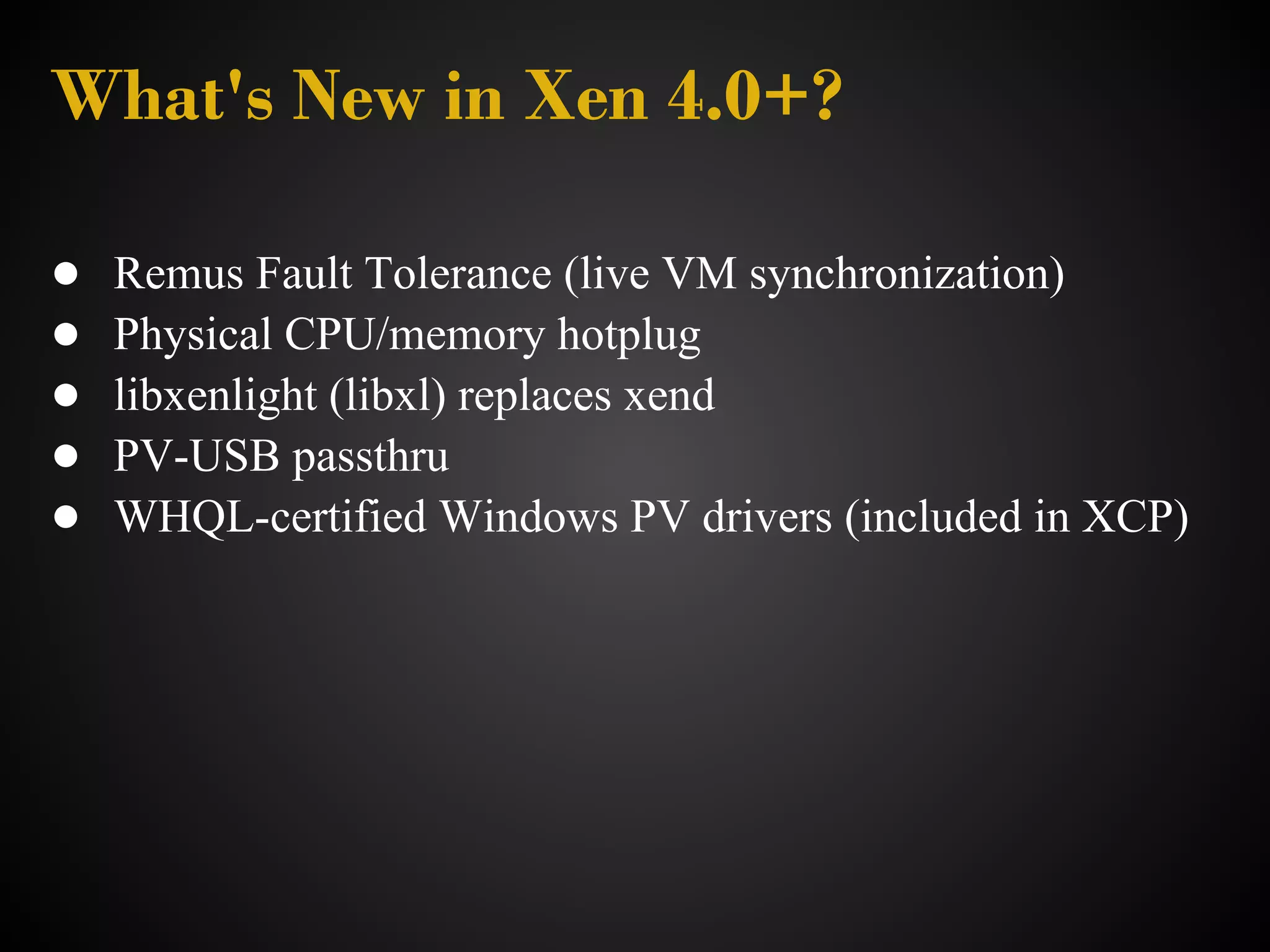 What's New in Xen 4.0+?

●   Remus Fault Tolerance (live VM synchronization)
●   Physical CPU/memory hotplug
●   libxenlight (libxl) replaces xend
●   PV-USB passthru
●   WHQL-certified Windows PV drivers (included in XCP)
 