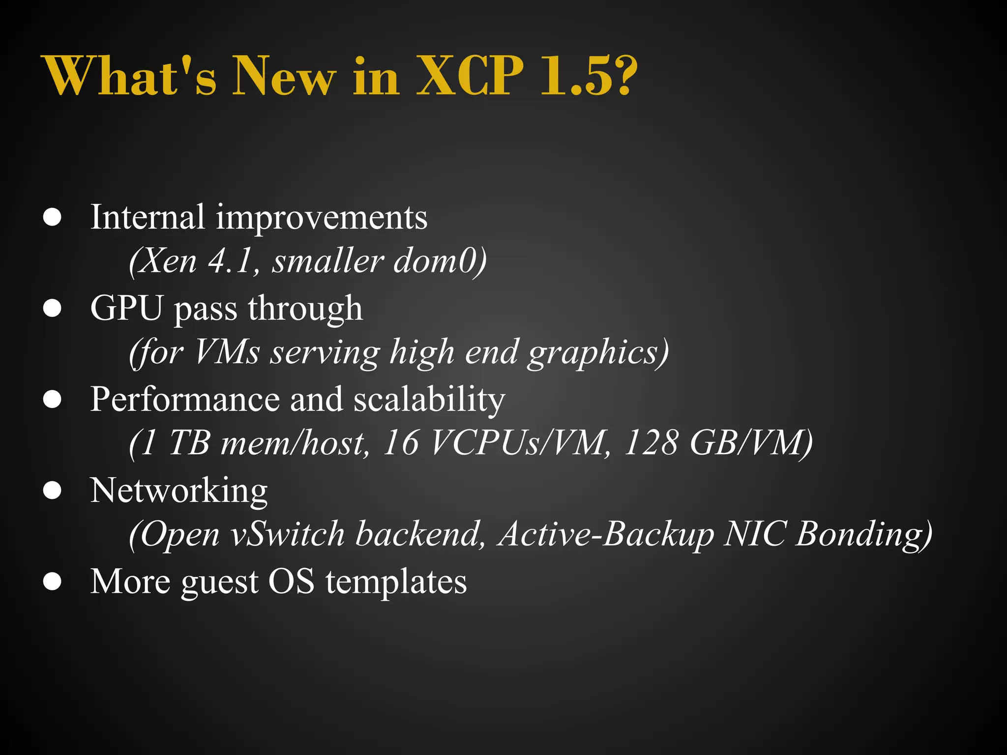 What's New in XCP 1.5?

● Internal improvements
      (Xen 4.1, smaller dom0)
●   GPU pass through
      (for VMs serving high end graphics)
●   Performance and scalability
      (1 TB mem/host, 16 VCPUs/VM, 128 GB/VM)
●   Networking
      (Open vSwitch backend, Active-Backup NIC Bonding)
●   More guest OS templates
 