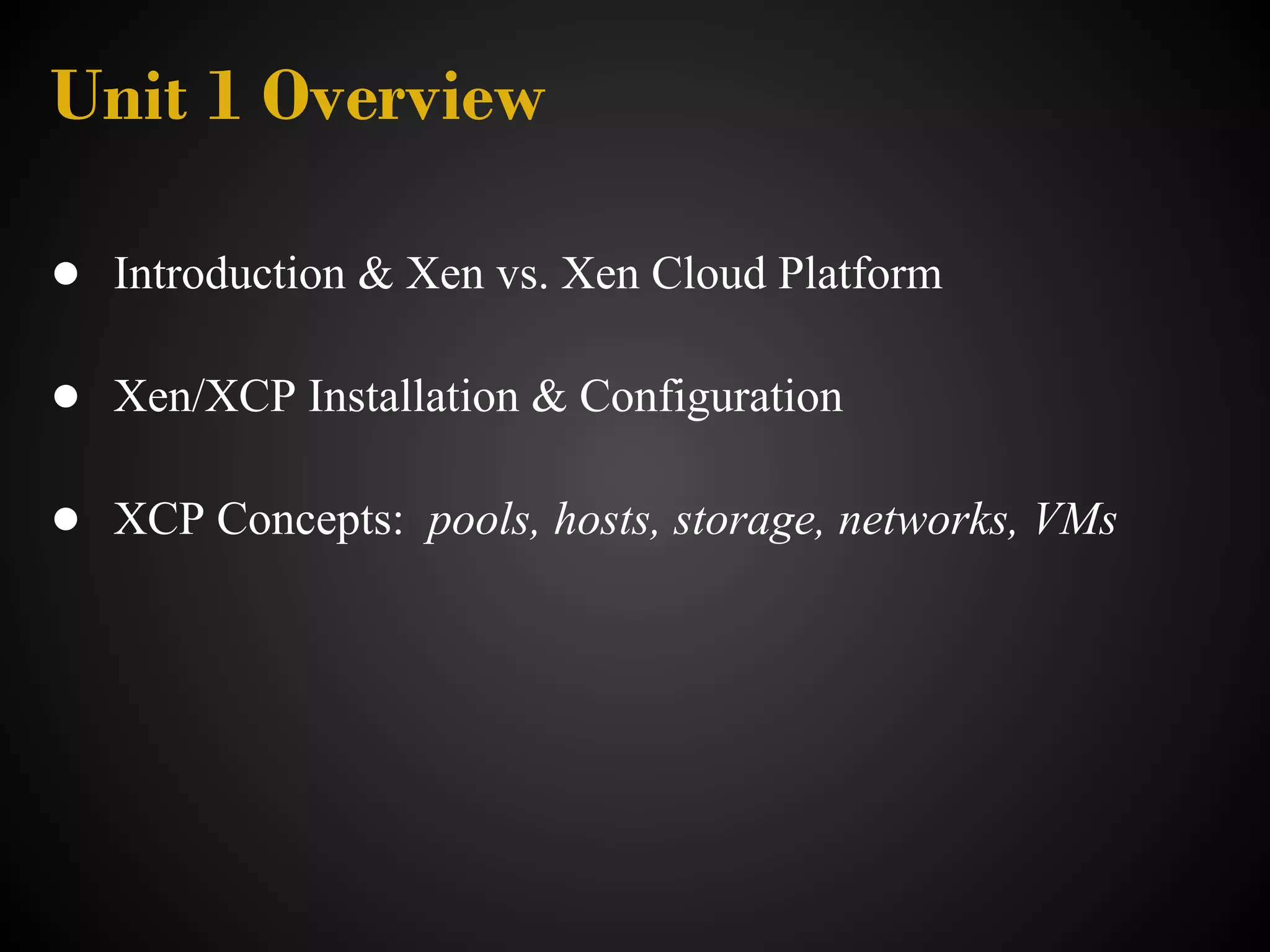 Unit 1 Overview

● Introduction & Xen vs. Xen Cloud Platform

● Xen/XCP Installation & Configuration

● XCP Concepts: pools, hosts, storage, networks, VMs
 