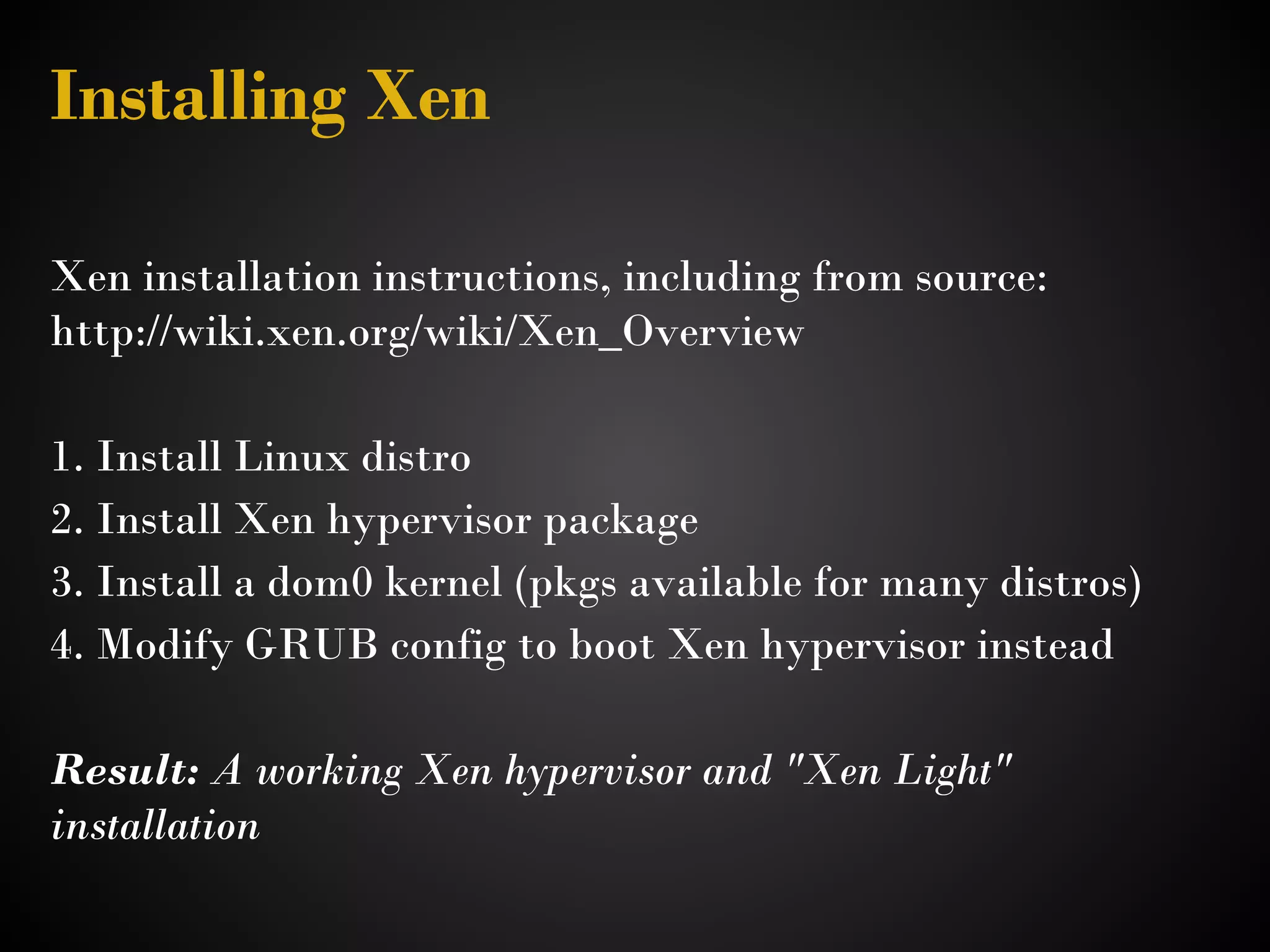 Installing Xen

Xen installation instructions, including from source: 
http://wiki.xen.org/wiki/Xen_Overview 

1. Install Linux distro
2. Install Xen hypervisor package
3. Install a dom0 kernel (pkgs available for many distros)
4. Modify GRUB config to boot Xen hypervisor instead
 
Result: A working Xen hypervisor and "Xen Light"
installation
 