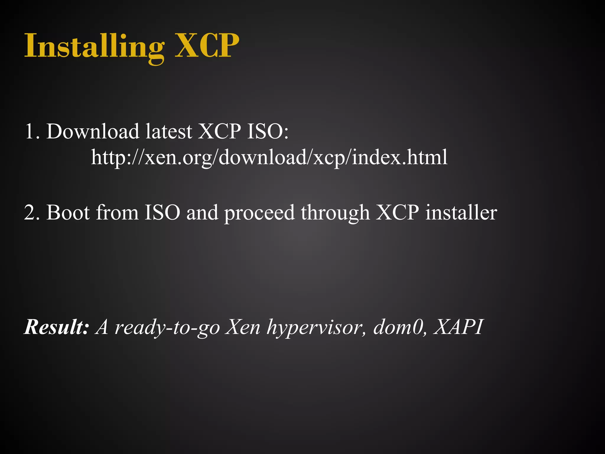 Installing XCP

1. Download latest XCP ISO:
      http://xen.org/download/xcp/index.html

2. Boot from ISO and proceed through XCP installer




Result: A ready-to-go Xen hypervisor, dom0, XAPI
 