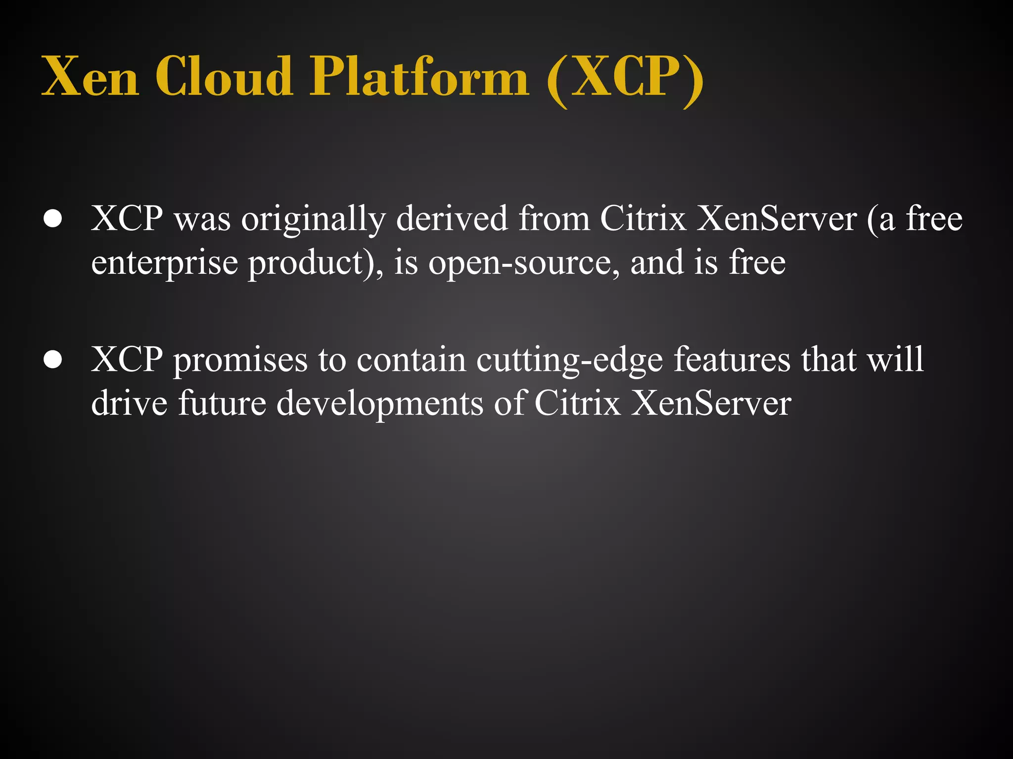 Xen Cloud Platform (XCP)

● XCP was originally derived from Citrix XenServer (a free
   enterprise product), is open-source, and is free

● XCP promises to contain cutting-edge features that will
   drive future developments of Citrix XenServer
 