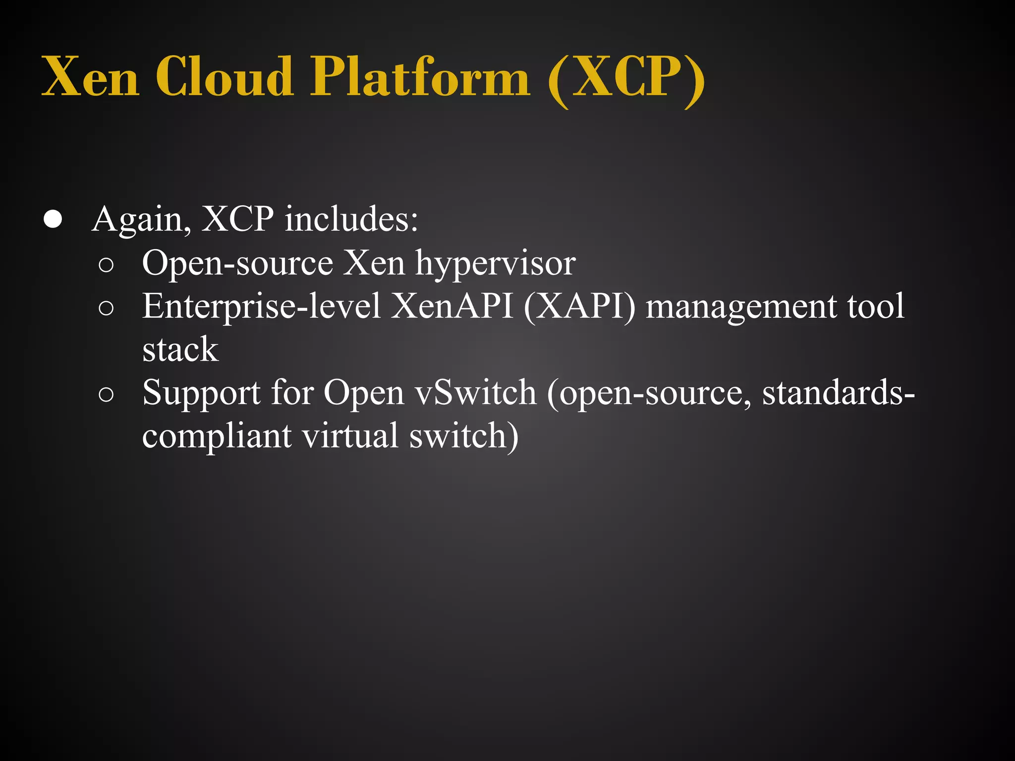 Xen Cloud Platform (XCP)

● Again, XCP includes:
   ○ Open-source Xen hypervisor
   ○ Enterprise-level XenAPI (XAPI) management tool
     stack
   ○ Support for Open vSwitch (open-source, standards-
     compliant virtual switch)
 