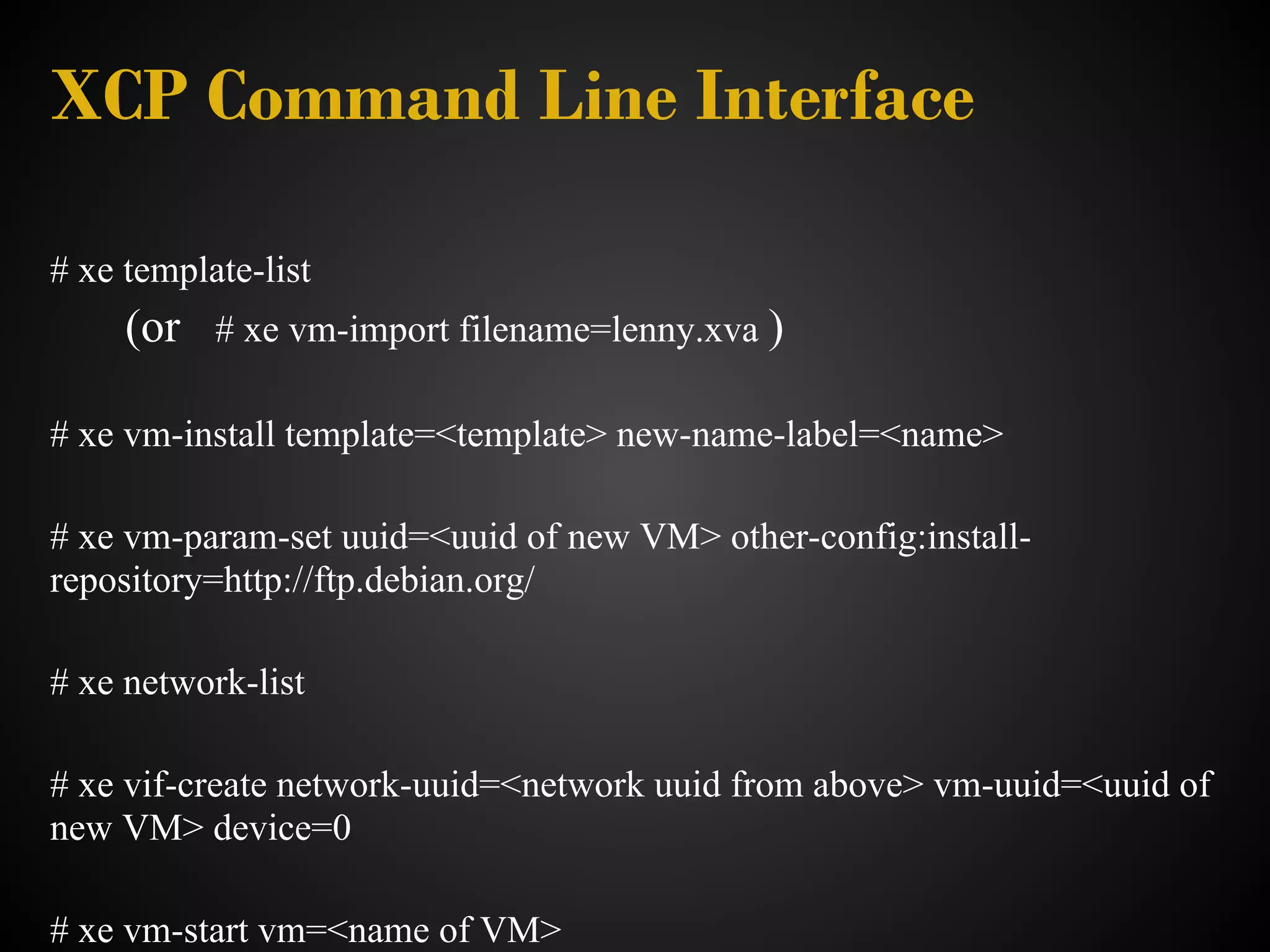 XCP Command Line Interface

# xe template-list
     (or   # xe vm-import filename=lenny.xva )

# xe vm-install template=<template> new-name-label=<name>

# xe vm-param-set uuid=<uuid of new VM> other-config:install-
repository=http://ftp.debian.org/

# xe network-list

# xe vif-create network-uuid=<network uuid from above> vm-uuid=<uuid of
new VM> device=0

# xe vm-start vm=<name of VM>
 