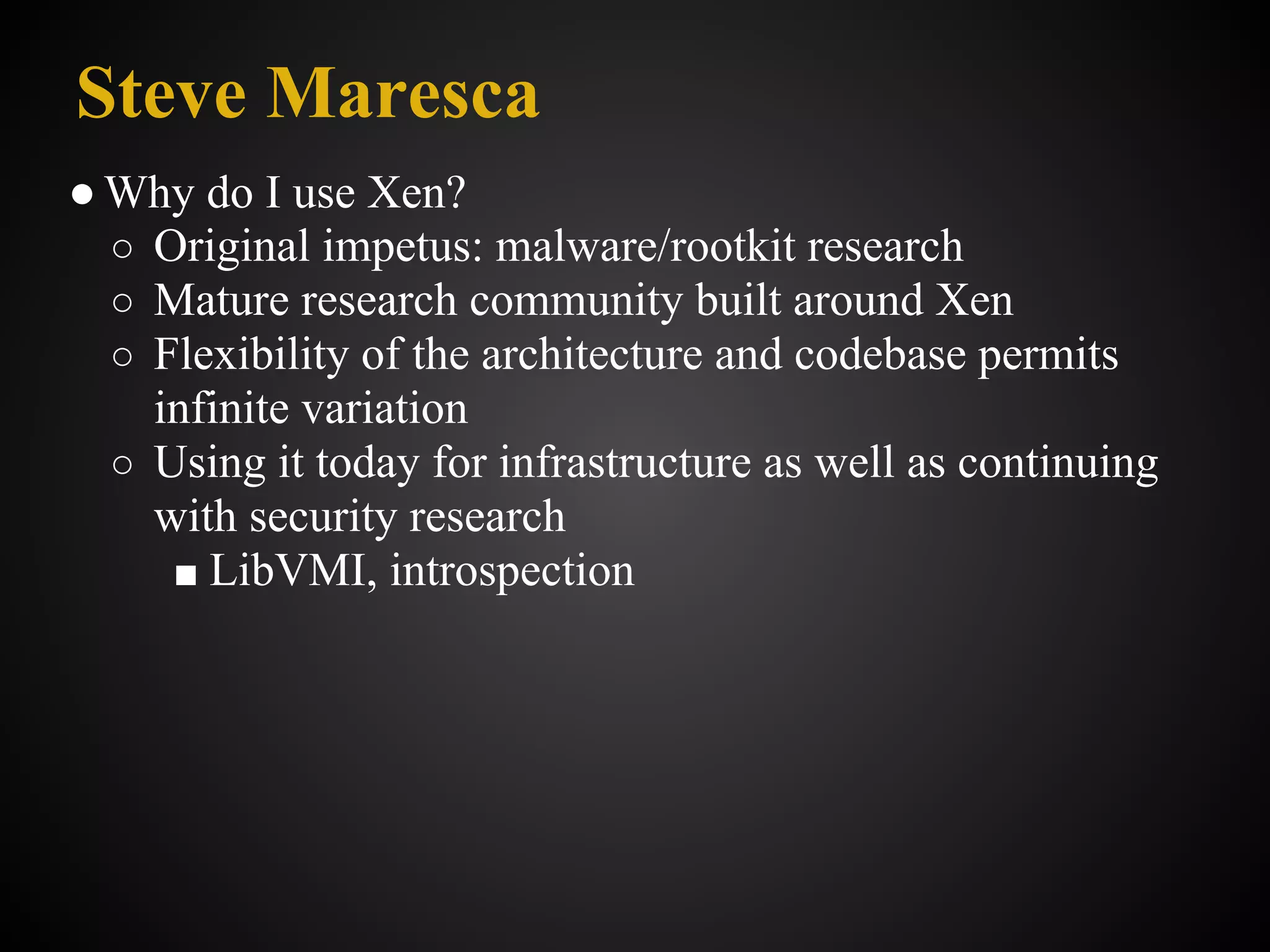 Steve Maresca
● Why do I use Xen?
  ○ Original impetus: malware/rootkit research
  ○ Mature research community built around Xen
  ○ Flexibility of the architecture and codebase permits
    infinite variation
  ○ Using it today for infrastructure as well as continuing
    with security research
     ■ LibVMI, introspection
 