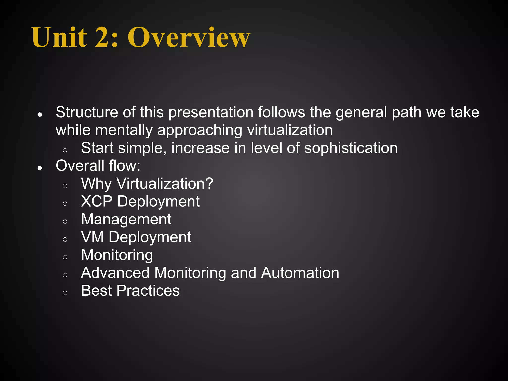 Unit 2: Overview

●   Structure of this presentation follows the general path we take
    while mentally approaching virtualization
     ○ Start simple, increase in level of sophistication
●   Overall flow:
     ○ Why Virtualization?
     ○ XCP Deployment
     ○ Management
     ○ VM Deployment
     ○ Monitoring
     ○ Advanced Monitoring and Automation
     ○ Best Practices
 