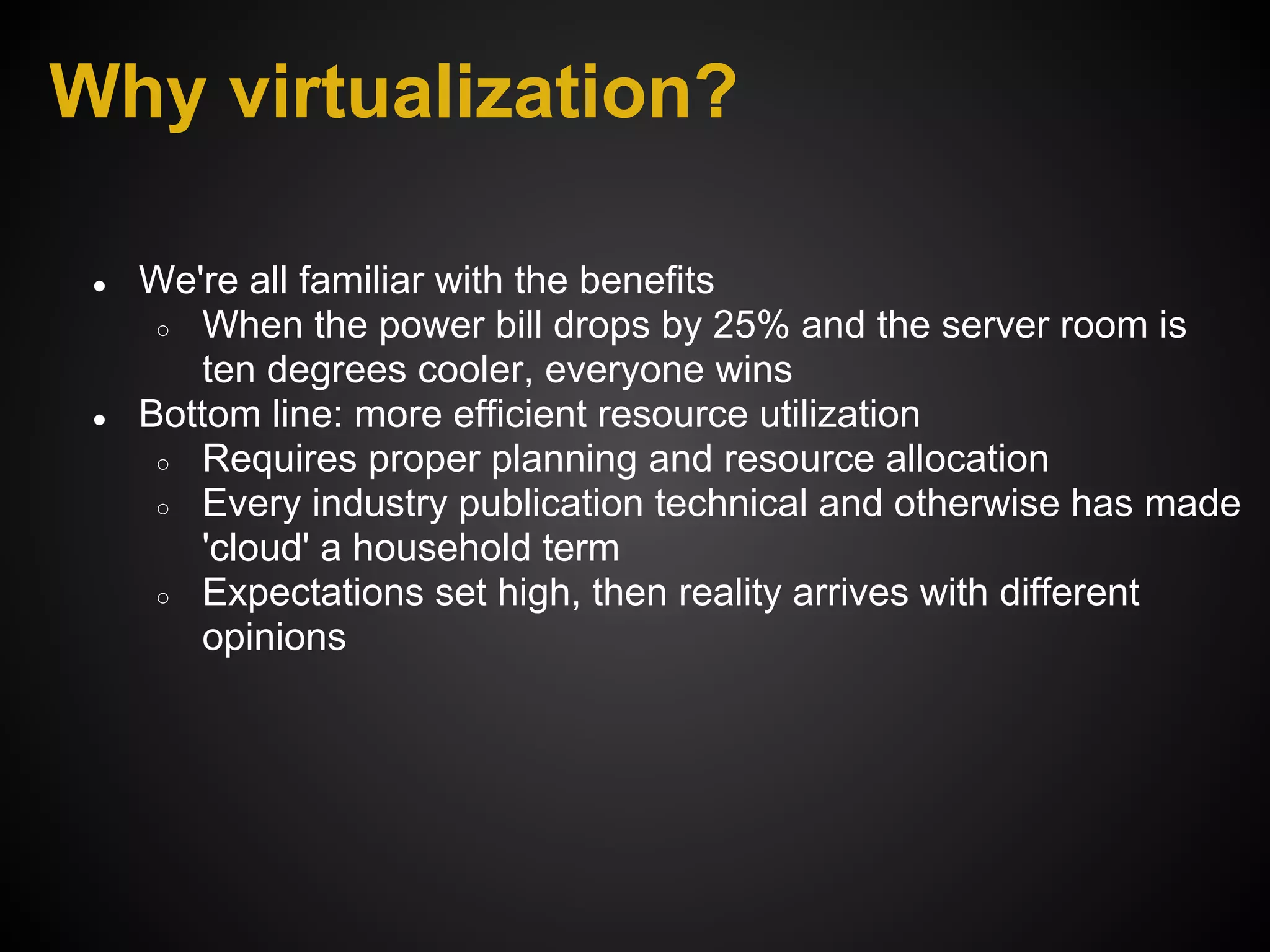 Why virtualization?

 ●   We're all familiar with the benefits
      ○ When the power bill drops by 25% and the server room is
        ten degrees cooler, everyone wins
 ●   Bottom line: more efficient resource utilization
      ○ Requires proper planning and resource allocation
      ○ Every industry publication technical and otherwise has made
        'cloud' a household term
      ○ Expectations set high, then reality arrives with different
        opinions
 