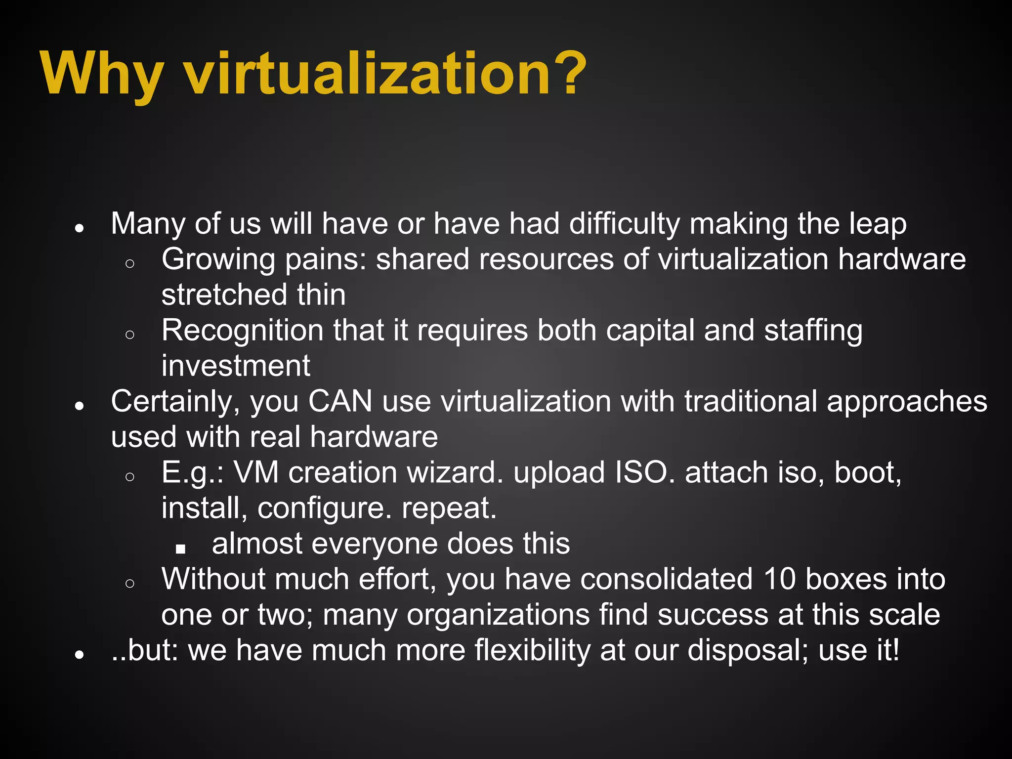 Why virtualization?

 ●   Many of us will have or have had difficulty making the leap
       ○ Growing pains: shared resources of virtualization hardware
         stretched thin
       ○ Recognition that it requires both capital and staffing
         investment
 ●   Certainly, you CAN use virtualization with traditional approaches
     used with real hardware
       ○ E.g.: VM creation wizard. upload ISO. attach iso, boot,
         install, configure. repeat.
          ■ almost everyone does this
       ○ Without much effort, you have consolidated 10 boxes into
         one or two; many organizations find success at this scale
 ●   ..but: we have much more flexibility at our disposal; use it!
 