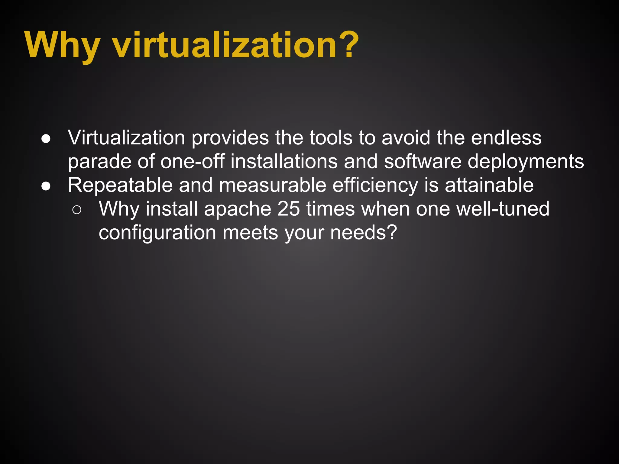 Why virtualization?

● Virtualization provides the tools to avoid the endless
  parade of one-off installations and software deployments
● Repeatable and measurable efficiency is attainable
  ○ Why install apache 25 times when one well-tuned
      configuration meets your needs?
 