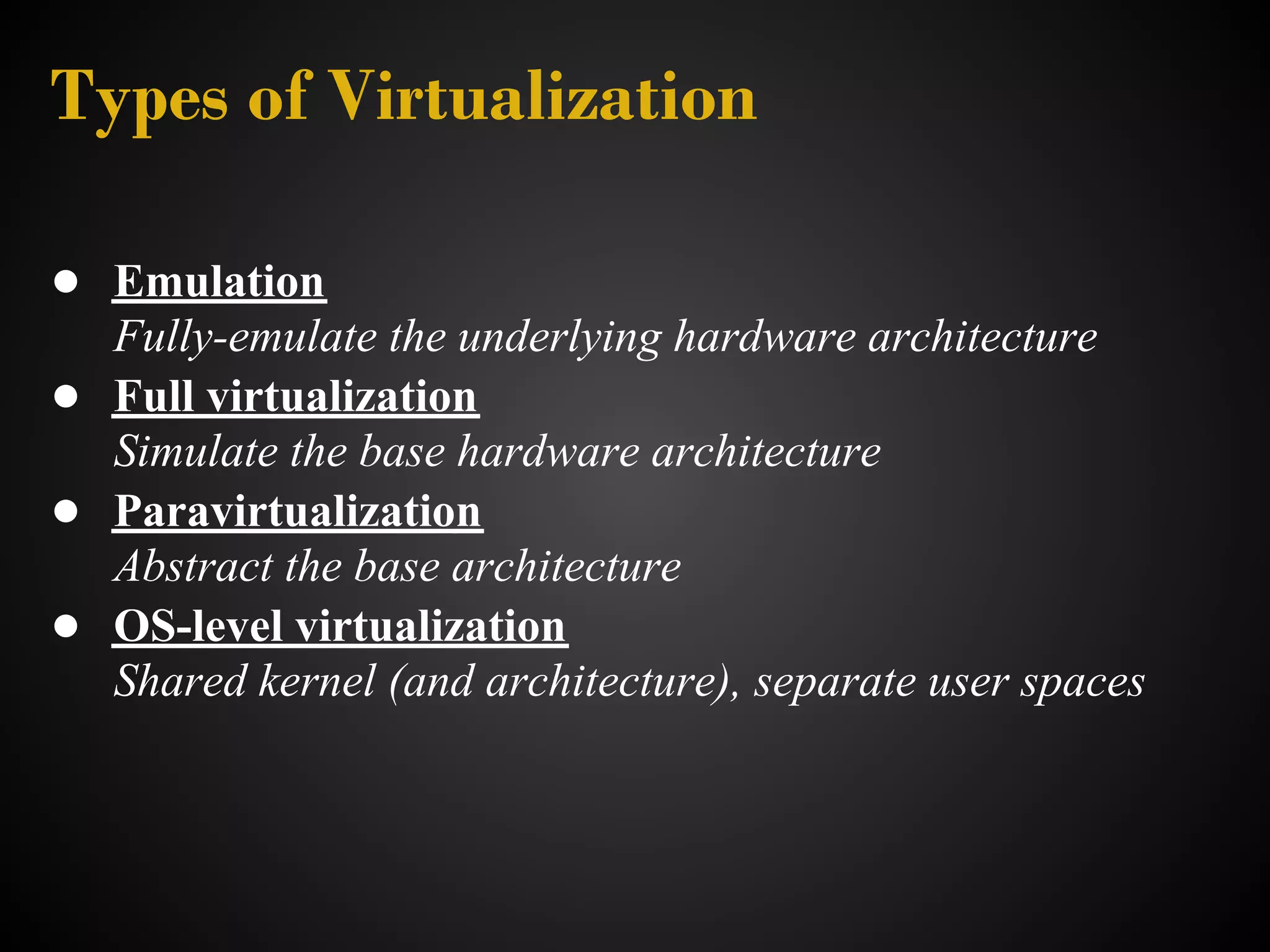 Types of Virtualization

● Emulation
  Fully-emulate the underlying hardware architecture
● Full virtualization
  Simulate the base hardware architecture
● Paravirtualization
  Abstract the base architecture
● OS-level virtualization
  Shared kernel (and architecture), separate user spaces
 