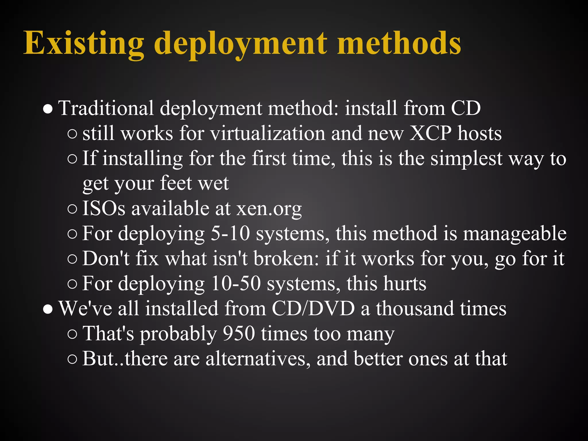 Existing deployment methods
 ● Traditional deployment method: install from CD
    ○ still works for virtualization and new XCP hosts
    ○ If installing for the first time, this is the simplest way to
      get your feet wet
    ○ ISOs available at xen.org
    ○ For deploying 5-10 systems, this method is manageable
    ○ Don't fix what isn't broken: if it works for you, go for it
    ○ For deploying 10-50 systems, this hurts
 ● We've all installed from CD/DVD a thousand times
    ○ That's probably 950 times too many
    ○ But..there are alternatives, and better ones at that
 