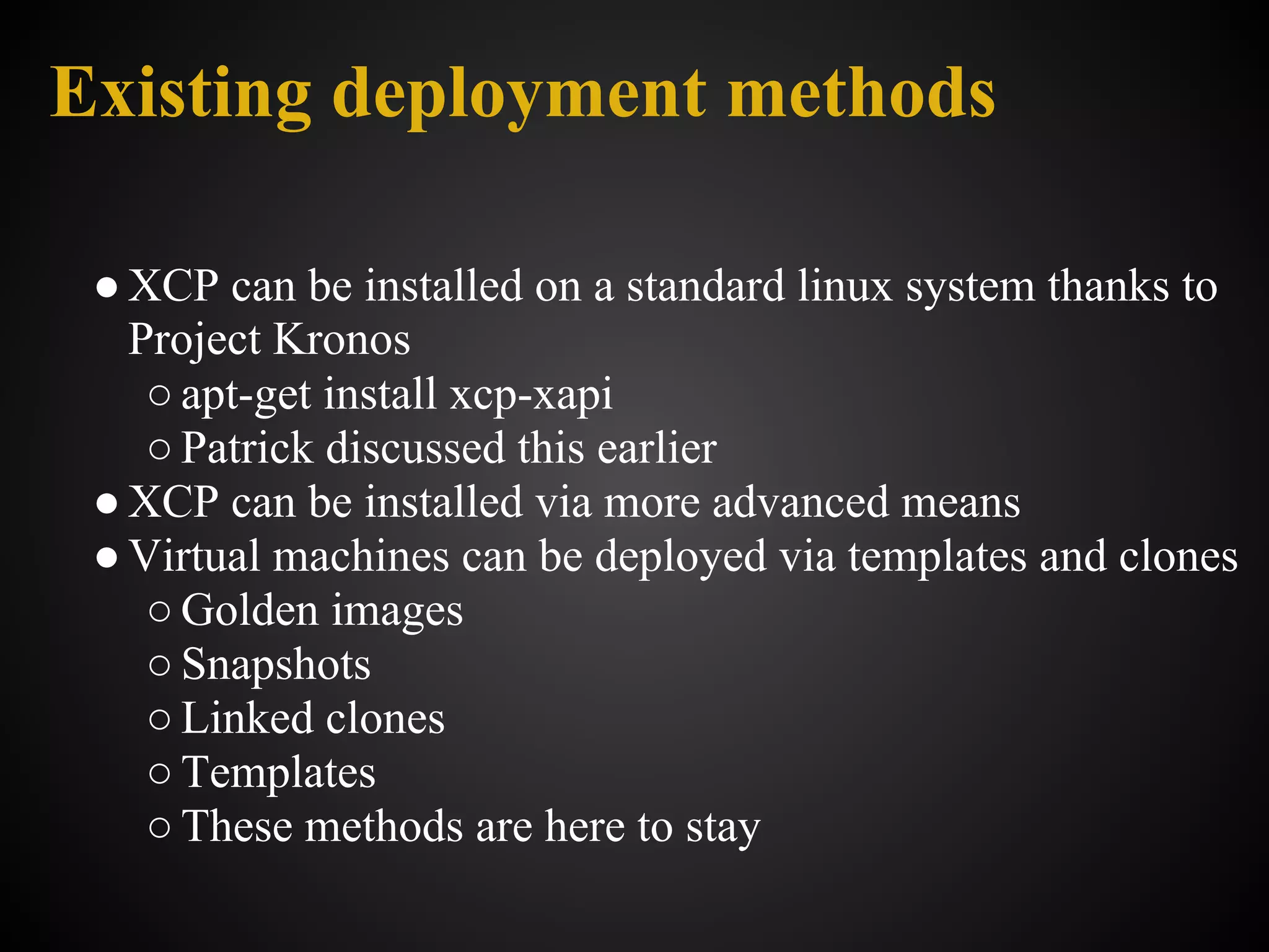 Existing deployment methods

 ● XCP can be installed on a standard linux system thanks to
   Project Kronos
    ○ apt-get install xcp-xapi
    ○ Patrick discussed this earlier
 ● XCP can be installed via more advanced means
 ● Virtual machines can be deployed via templates and clones
    ○ Golden images
    ○ Snapshots
    ○ Linked clones
    ○ Templates
    ○ These methods are here to stay
 