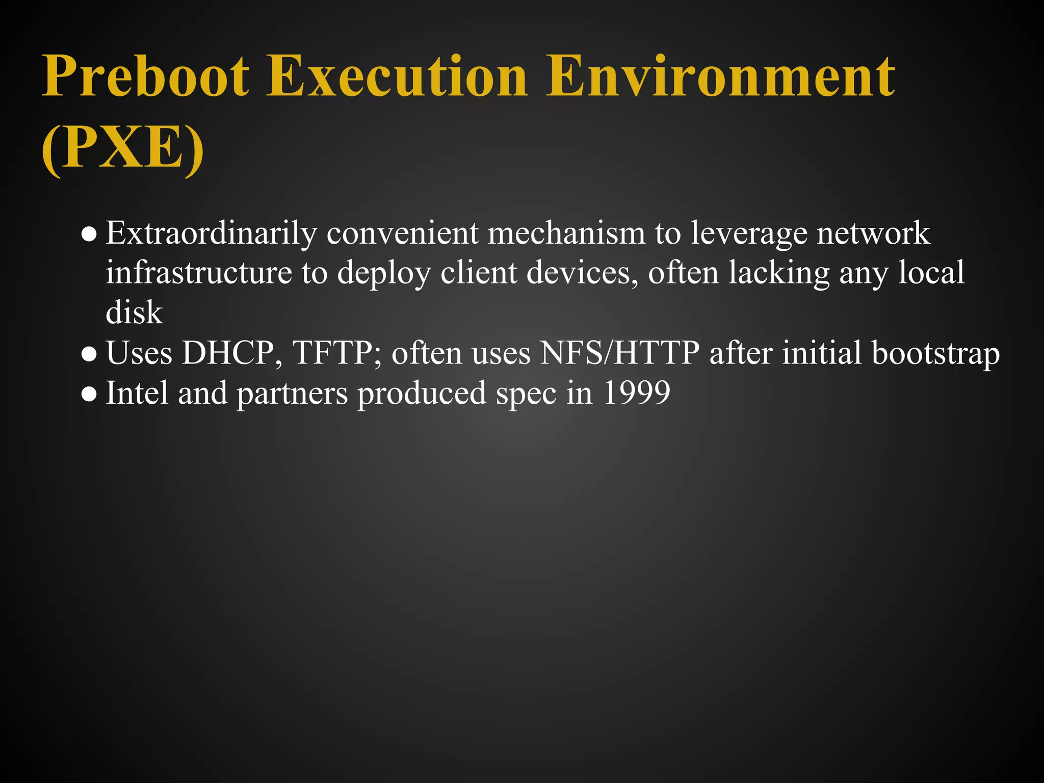 Preboot Execution Environment
(PXE)
 ● Extraordinarily convenient mechanism to leverage network
   infrastructure to deploy client devices, often lacking any local
   disk
 ● Uses DHCP, TFTP; often uses NFS/HTTP after initial bootstrap
 ● Intel and partners produced spec in 1999
 