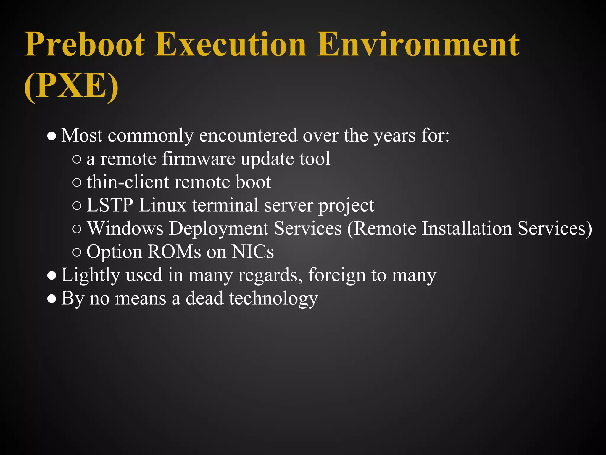 Preboot Execution Environment
(PXE)
 ● Most commonly encountered over the years for:
    ○ a remote firmware update tool
    ○ thin-client remote boot
    ○ LSTP Linux terminal server project
    ○ Windows Deployment Services (Remote Installation Services)
    ○ Option ROMs on NICs
 ● Lightly used in many regards, foreign to many
 ● By no means a dead technology
 